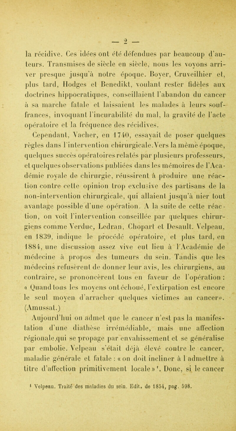 la récidive. Ces idées ont été défendues par beaucoup d’au- teurs. Transmises de siècle en siècle, nous les voyons arri- ver presque jusqu'à notre époque. Boyer, Cruveilhier et, plus tard, Hodges et Benedikt, voulant rester fidèles aux doctrines hippocratiques, conseillaient l'abandon du cancer à sa marche fatale et laissaient les malades à leurs souf- frances, invoquant l'incurabilité du mal, la gravité de l’acte opératoire et la fréquence des récidives. Cependant, Vacher, en 1740, essayait de poser quelques règles dans l’intervention chirurgicale.Vers la même époque, quelques succès opératoires relatés par plusieurs professeurs, et quelques observations publiées dans les mémoires de l'Aca- démie royale de chirurgie, réussirent à produire une réac- tion contre cette opinion trop exclusive des partisans de la non-intervention chirurgicale, qui allaient jusqu’à nier tout avantage possible d’une opération. A la suite de cette réac- tion, on voit l’intervention conseillée par quelques chirur- giens comme Verduc, Ledran, Chopart et Desault. Velpeau, en 1839, indique le procédé opératoire, et plus tard, en 1884, une discussion assez vive eut lieu à l’Académie de médecine à propos des tumeurs du sein. Tandis que les médecins refusèrent de donner leur avis, les chirurgiens, au contraire, se prononcèrent tous en faveur de l’opération : a Quand tous les moyens ont échoué, l’extirpation est encore le seul moyen d’arracher quelques victimes au cancer». (Am ussat.) Aujourd’hui on admet que le cancer n’est pas la manifes- tation d’une diathèse irrémédiable, mais une affection régionale,qui se propage par envahissement et se généralise par embolie. Velpeau s’était déjà élevé contre le cancer, maladie générale et fatale : «on doit incliner à 1 admettre à titre d’affection primitivement locale»’. Donc, si le cancer