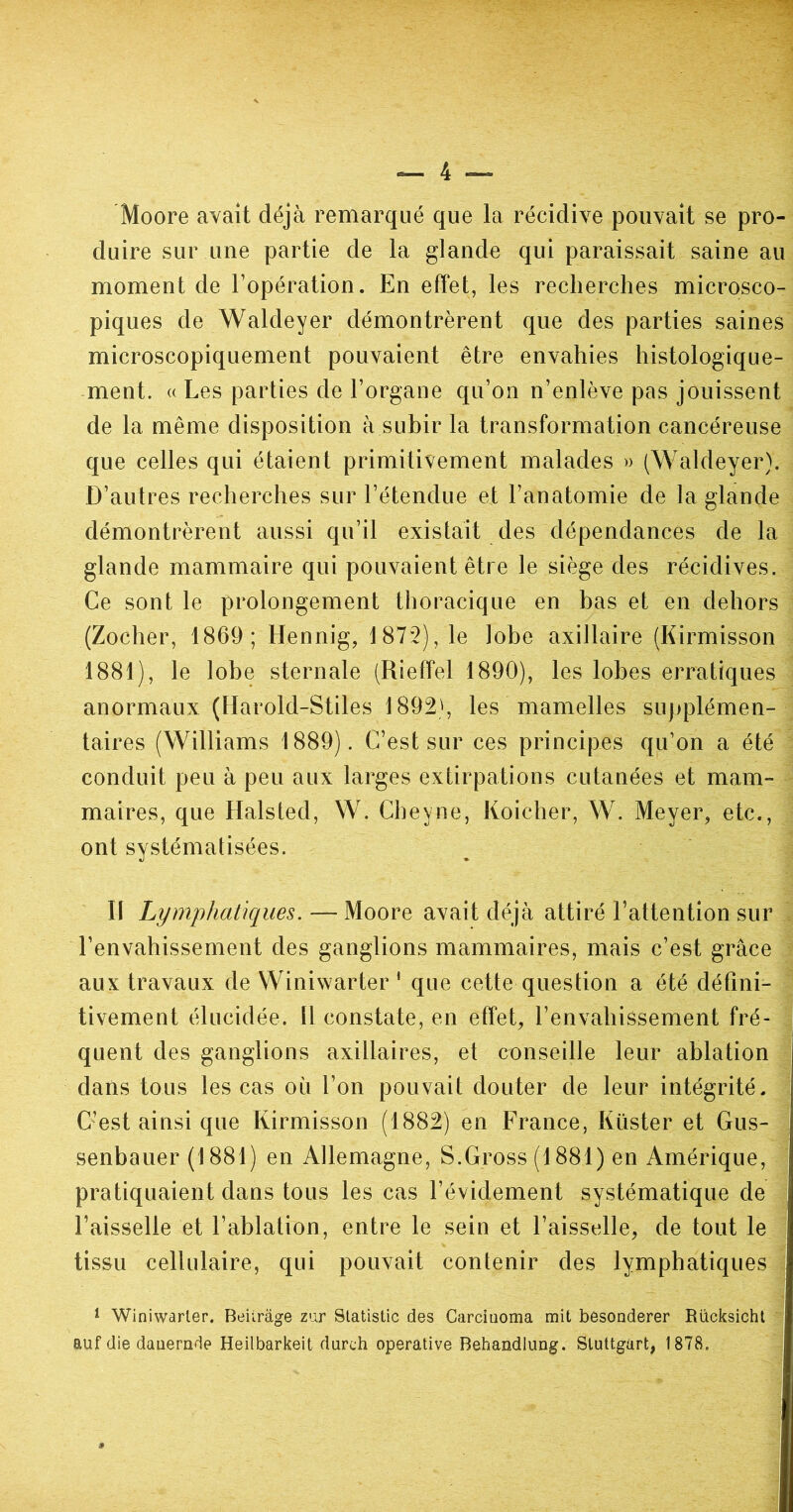 Moore avait déjà remarqué que la récidive pouvait se pro- duire sur une partie de la glande qui paraissait saine au moment de l’opération. En effet, les recherches microsco- piques de Waldeyer démontrèrent que des parties saines microscopiquement pouvaient être envahies histologique- ment. « Les parties de l’organe qu’on n’enlève pas jouissent de la même disposition à subir la transformation cancéreuse que celles qui étaient primitivement malades » (Waldeyer). D’autres recherches sur l’étendue et l’anatomie de la glande démontrèrent aussi qu’il existait des dépendances de la glande mammaire qui pouvaient être le siège des récidives. Ce sont le prolongement thoracique en bas et en dehors (Zocher, 1869; Hennig, 1872), le lobe axillaire (Kirmisson 1881), le lobe sternale (Rieffel 1890), les lobes erratiques anormaux (Harold-Stiles 1892', les mamelles supplémen- taires (Williams 1889). C’est sur ces principes qu’on a été conduit peu à peu aux larges extirpations cutanées et mam- maires, que Halsted, W. Cheyne, Koicher, W. Meyer, etc., ont systématisées. Il Lymphatiques.—Moore avait déjà attiré l’attention sur l’envahissement des ganglions mammaires, mais c’est grâce aux travaux de Winiwarter ' que cette question a été défini- tivement élucidée. 11 constate, en effet, l’envahissement fré- quent des ganglions axillaires, et conseille leur ablation dans tous les cas où l’on pouvait douter de leur intégrité. C’est ainsi que Kirmisson (1882) en France, Küster et Gus- senbauer (1881) en Allemagne, S.Gross (1881) en Amérique, pratiquaient dans tous les cas l’évidement systématique de Faisselle et l’ablation, entre le sein et l’aisselle, de tout le tissu cellulaire, qui pouvait contenir des lymphatiques 1 Winiwarter. Beiirâge zur Statistic des Carciuoma mit besonderer Rücksicht auf die datiernde Heilbarkeit durch operative Behandlung. Stuttgart, 1878.