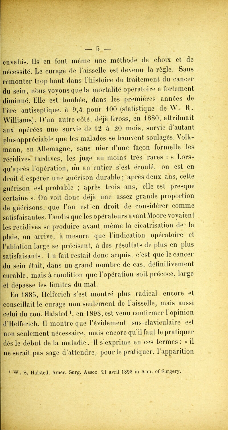 envahis. Ils en font même une méthode de choix et de nécessité. Le curage de l’aisselle est devenu la règle. Sans remonter trop haut dans l’histoire du traitement du cancer du sein, nous voyons que la mortalité opératoire a fortement diminué. Elle est tombée, dans les premières années de l’ère antiseptique, à 9,4 pour 100 (statistique de W. R. Williams). D’un autre côté, déjà Gross, en 1880, attribuait aux opérées une survie de 12 à 20 mois, survie d’autant plus appréciable que les malades se trouvent soulagés. Volk- mann, en Allemagne, sans nier d une façon foimelle les récidives tardives, les juge au moins très rares : « Lors- qu’après l’opération, un an entier s’est écoulé, on est en droit d’espérer une guérison durable ; après deux ans, cette guérison est probable ; après trois ans, elle est presque certaine ». On voit donc déjà une assez grande proportion de guérisons, que l’on est en droit de considérer comme satisfaisantes. Tandis que les opérateurs avant Moore voyaient les récidives se produire avant même la cicatrisation de la plaie, on arrive, à mesure que l’indication opératoire et l’ablation large se précisent, à des résultats de plus en plus satisfaisants. Un fait restait donc acquis, c’est que le cancer du sein était, dans un grand nombre de cas, définitivement curable, mais à condition que l’opération soit précoce, large et dépasse les limites du mal. En 1885, Helferich s’est montré plus radical encore et conseillait le curage non seulement de l’aisselle, mais aussi celui du cou. Halsted \ en 1898, est venu confirmer l’opinion d’Helferich. Il montre que l’évidement su s-claviculaire est non seulement nécessaire, mais encore qu’il faut le pratiquer dès le début de la maladie. Il s’exprime en ces termes : « il ne serait pas sage d’attendre, pour le pratiquer, 1 apparition 1 W. S. Halsted. Amer. Surg. Assoc 21 avril 1898 in Ann. of Surgery.