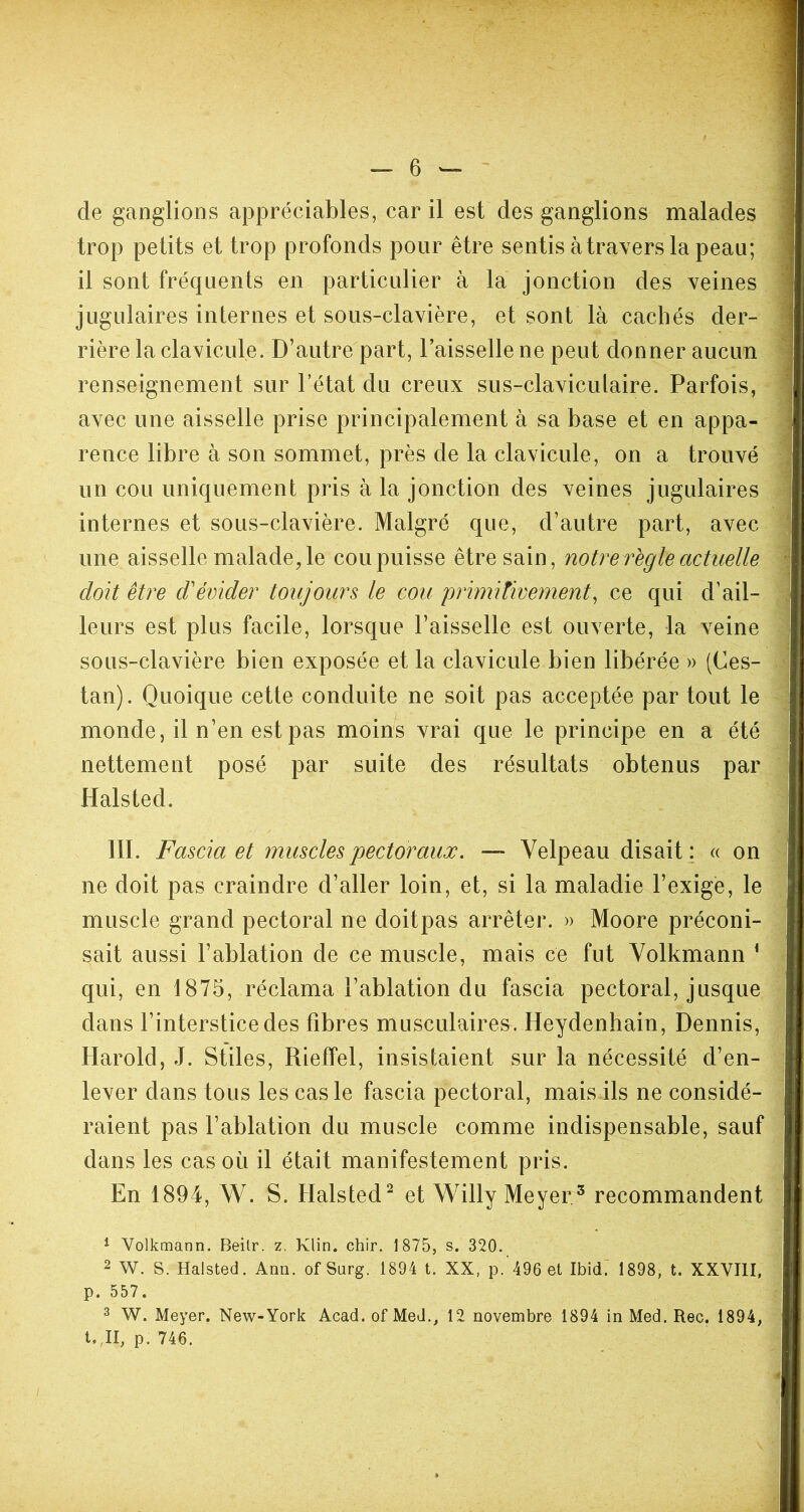 de ganglions appréciables, car il est des ganglions malades trop petits et trop profonds pour être sentis à travers la peau; il sont fréquents en particulier à la jonction des veines jugulaires internes et sous-clavière, et sont là cachés der- rière la clavicule. D’autre part, l’aisselle ne peut donner aucun renseignement sur l’état du creux sus-claviculaire. Parfois, avec une aisselle prise principalement à sa base et en appa- rence libre à son sommet, près de la clavicule, on a trouvé un cou uniquement pris à la jonction des veines jugulaires internes et sous-clavière. Malgré que, d’autre part, avec une aisselle malade, le cou puisse être sain, notre règle actuelle doit être d'évider toujours le cou primitivement, ce qui d’ail- leurs est plus facile, lorsque l’aisselle est ouverte, la veine sous-clavière bien exposée et la clavicule bien libérée » (Ces- tan). Quoique cette conduite ne soit pas acceptée par tout le monde, il n’en est pas moins vrai que le principe en a été nettement posé par suite des résultats obtenus par Halsted. III. Fascia et muscles pectoraux. — Velpeau disait ; « on ne doit pas craindre d’aller loin, et, si la maladie l’exige, le muscle grand pectoral ne doitpas arrêter. » Moore préconi- sait aussi l’ablation de ce muscle, mais ce fut Volkmann 1 qui, en 1875, réclama l’ablation du fascia pectoral, jusque dans l’interstice des fibres musculaires. Heydenhain, Dennis, Harold, J. Stiles, Rieffel, insistaient sur la nécessité d’en- lever dans tous les cas le fascia pectoral, mais ils ne considé- raient pas l’ablation du muscle comme indispensable, sauf dans les cas où il était manifestement pris. En 1894, W. S. Halsted2 et Willy Meyer3 recommandent 1 Volkmann. Beilr. z. Klin. chir. 1875, s. 320. 2 W. S. Halsted. Ann. ofSurg. 1894 t. XX, p. 496 et Ibid. 1898, t. XXVIII, p. 557. 3 W. Meyer. New-York Acad, of Med., 12 novembre 1894 in Med. Rec. 1894, t.,II, p. 746. *
