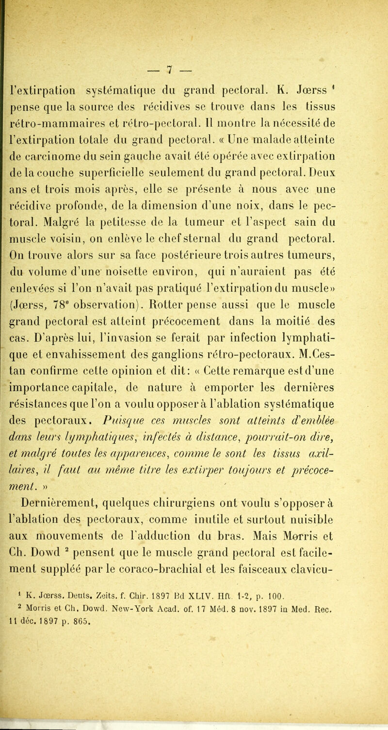 l’extirpation systématique du grand pectoral. K. Jœrss 1 pense que la source des récidives se trouve dans les tissus rétro-mammaires et rétro-pectoral. 11 montre la nécessité de l’extirpation totale du grand pectoral. «Une malade atteinte de carcinome du sein gauche avait été opérée avec extirpation de la couche superficielle seulement du grand pectoral. Deux ans et trois mois après, elle se présente à nous avec une récidive profonde, de la dimension d’une noix, dans le pec- toral. Malgré la petitesse de la tumeur et l’aspect sain du muscle voisin, on enlève le chef sternal du grand pectoral. On trouve alors sur sa face postérieure trois autres tumeurs, du volume d’une noisette environ, qui n’auraient pas été enlevées si l’on n’avait pas pratiqué l’extirpation du muscle» (Jœrss, 78e observation). Rotter pense aussi que le muscle grand pectoral est atteint précocement dans la moitié des cas. D’après lui, l’invasion se ferait par infection lymphati- que et envahissement des ganglions rétro-pectoraux. M.Ces- tan confirme cette opinion et dit: « Cette remarque est d’une importance capitale, de nature à emporter les dernières résistances que l’on a voulu opposera l’ablation systématique des pectoraux. Puisque ces muscles sont atteints d'emblée dans leurs lymphatiques, infectés à distance, pourrait-on dire, et malgré toutes les apparences, comme le sont les tissus axil- laires, il faut au même titre les extirper toujours et précoce- ment. » Dernièrement, quelques chirurgiens ont voulu s’opposera l’ablation des pectoraux, comme inutile et surtout nuisible aux mouvements de l'adduction du bras. Mais Morris et Ch. Dowd 2 pensent que le muscle grand pectoral est facile- ment suppléé par le coraco-brachial et les faisceaux clavicu- 1 K. Jœrss. Deuls. Zeits. f. Chir. 1897 Bel XLIV. Hft. 1-2, p. 100. 2 Morris et Ch. Dowd. New-York Acad. of. 17 Méd. 8 nov. 1897 in Med. Rec. Il déc. 1 897 p. 865.