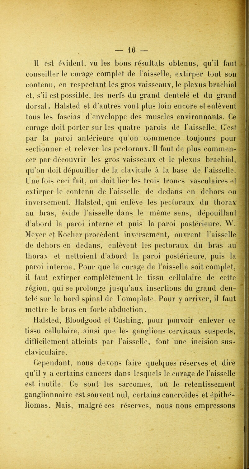 Il est évident, vu les bons résultats obtenus, qu’il faut conseiller le curage complet de l’aisselle, extirper tout son contenu, en respectant les gros vaisseaux, le plexus brachial et, s’il est possible, les nerfs du grand dentelé et du grand dorsal. Halsted et d’autres vont plus loin encore et enlèvent tous les fascias d’enveloppe des muscles environnants. Ce curage doit porter sur les quatre parois de l’aisselle. C’est par la paroi antérieure qu’on commence toujours pour sectionner et relever les pectoraux. Il faut de plus commen- cer par découvrir les gros vaisseaux et le plexus brachial, qu’on doit dépouiller de la clavicule à la base de l’aisselle. Une fois ceci fait, on doit lier les trois troncs vasculaires et extirper le contenu de l’aisselle de dedans en dehors ou inversement. Halsted, qui enlève les pectoraux du thorax au bras, évide l’aisselle dans le même sens, dépouillant d’abord la paroi interne et puis la paroi postérieure. W. Meyer et Rocher procèdent inversement, ouvrent l’aisselle de dehors en dedans, enlèvent les pectoraux du bras au thorax et nettoient d’abord la paroi postérieure, puis la paroi interne. Pour que le curage de l’aisselle soit complet, il faut extirper complètement le tissu cellulaire de cette région, qui se prolonge jusqu’aux insertions du grand den- telé sur le bord spinal de l’omoplate. Pour y arriver, il faut mettre le bras en forte abduction, Halsted, Bloodgood et Cushing, pour pouvoir enlever ce tissu cellulaire, ainsi que les ganglions cervicaux suspects, difficilement atteints par l’aisselle, font une incision sus- claviculaire. Cependant, nous devons faire quelques réserves et dire qu’il y a certains cancers dans lesquels le curage de l’aisselle est inutile. Ce sont les sarcomes, où le retentissement ganglionnaire est souvent nul, certains cancroïdes et épithé- Jiomas. Mais, malgré ces réserves, nous nous empressons