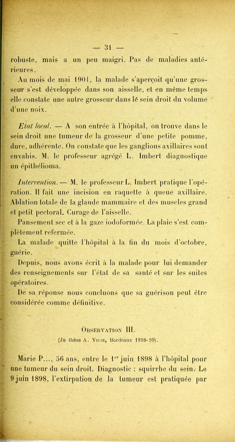 robuste, mais a un peu maigri. Pas de maladies anté- rieures . Au mois de mai 1901, la malade s’aperçoit qu’une gros- seur s’est développée dans son aisselle, et en même temps elle constate une autre grosseur dans lé sein droit du volume d’une noix. Etat local. — A son entrée à l’hôpital, on trouve dans le sein droit une tumeur de la grosseur d’une petite pomme, dure, adhérente. On constate que les ganglions axillaires sont envahis. M. le professeur agrégé L. Imbert diagnostique un épithélioma. Intervention.— M. le professeur L. Imbert pratique l’opé- ration. 11 fait une incision en raquette à queue axillaire. Ablation totale de la glande mammaire et des muscles grand et petit pectoral. Curage de l’aisselle. Pansement sec et à la gaze iodoformée. La plaie s’est com- plètement refermée. La malade quitte l’hôpital à la fin du mois d’octobre, guérie. Depuis, nous avons écrit à la malade pour lui demander des renseignements sur l’état de sa santé et sur les suites opératoires. De sa réponse nous concluons que sa guérison peut être considérée comme définitive. Observation III. (In thèse À. Vivie, Bordeaux 1898-99). Marie P..,, 56 ans, entre le 1er juin 1898 à l’hôpital pour une tumeur du sein droit. Diagnostic : squirrhe du sein. Le 9 juin 1898, l’extirpation de la tumeur est pratiquée par