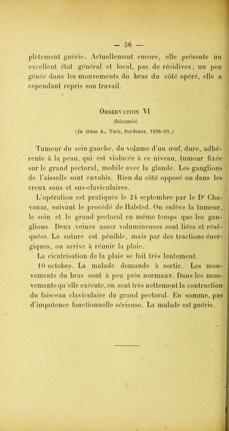 plètement guérie. Actuellement encore, elle présente un excellent état général et local, pas de récidives ; un peu gênée dans les mouvements du bras du côté opéré, elle a cependant repris son travail. Observation VI (Résumée) {In thèse A. VLvie, Bordeaux, 1898-99.) Tumeur du sein gauche, du volume d’un œuf, dure, adhé- rente à la peau, qui est violacée à ce niveau, tumeur fixée sur le grand pectoral, mobile avec la glande. Les ganglions de l’aisselle sont envahis. Rien du côté opposé ou dans les creux sous et sus-claviculaires. L’opération est pratiquée le 24 septembre par le Dr Cha- vanaz, suivant le procédé de Halsted. On enlève la tumeur, le sein et le grand pectoral en même temps que les gan- glions. Deux veines assez volumineuses sont liées et résé- quées. La suture est pénible, mais par des tractions éner- giques, on arrive à réunir la plaie. La cicatrisation de la plaie se fait très lentement. 10 octobre. La malade demande à sortir. Les mou- vements du bras sont à peu près normaux. Dans les mou- vements qu’elle exécute, on sent très nettement la contraction du faisceau claviculaire du grand pectoral. En somme, pas d’impotence fonctionnelle sérieuse. La malade est guérie.