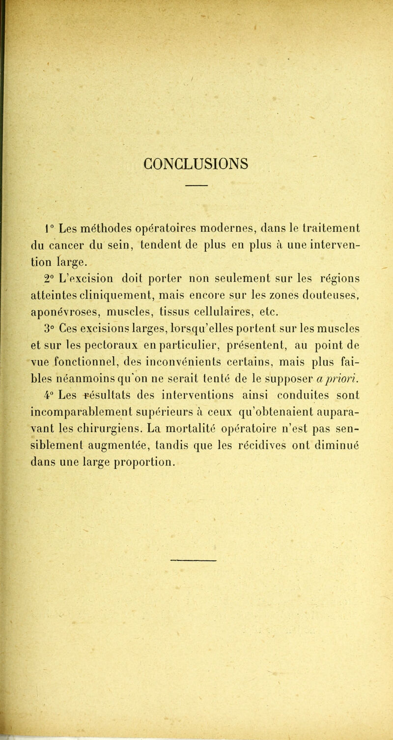 / CONCLUSIONS 1° Les méthodes opératoires modernes, dans le traitement du cancer du sein, tendent de plus en plus à une interven- tion large. 2° L’excision doit porter non seulement sur les régions atteintes cliniquement, mais encore sur les zones douteuses, aponévroses, muscles, tissus cellulaires, etc. 3° Ces excisions larges, lorsqu’elles portent sur les muscles et sur les pectoraux en particulier, présentent, au point de vue fonctionnel, des inconvénients certains, mais plus fai- bles néanmoins qu’on ne serait tenté de le supposer a priori. 4° Les résultats des interventions ainsi conduites sont incomparablement supérieurs à ceux qu’obtenaient aupara- vant les chirurgiens. La mortalité opératoire n’est pas sen- siblement augmentée, tandis que les récidives ont diminué dans une large proportion.