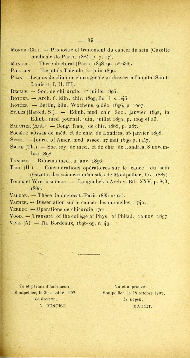 Monod (Ch.). — Pronostic et traitement du cancer du sein (Gazette médicale de Paris, 1884, p. 7, 17). Manuel. — Thèse doctorat (Paris, 1898-99, n° 636;. Poulsen. — Hospitals Tidende, 2i juin 1899. Péan.— Leçons de clinique chirurgicale professées à l’hôpital Saint- Louis (t. I, II, III). Reclus. — Soc. de chirurgie, 1e1' juillet 1896. Rotter. — Arch. f. klin. chir. 1899, Rd I. s. 346. Rotter. — Rerlin, klin. Wochens. 9 déc. 1896, p 1007. Stiles (Harold. S.). — Edinb. med. chir. Soc., janvier 1892, in Ëdinb. med. journal, juin, juillet 1892, p. 1099 et 26. Sabatier (Ant.). — Cong. franç de chir. 1888, p. 287. Société royale de méd. et de chir. de Londres, 25 janvier 1898. Senn. — Journ. of Amer. med. assoc. 27 mai 1899 p. 1147• Smith (Th.). — Soc. roy. de méd. et de chir. de Londres, 8 novem- bre 1898. Tansini. — Riforma med., 2 janv. 1896. Truc (H ). — Considérations opératoires sur le cancer du sein (Gazette des sciences médicales de Montpellier, fév. 1887). Tôrôk et Wittelshôfer. — Langenbek’s Archiv. Bd. XXV, p. 873, 1880. Valude. — Thèse de doctorat (Paris i885 n° 91). Vacher. — Dissertation sur le cancer des mamelles, 1740. Verduc — Opérations de chirurgie 1701. Vood. — Transaet. of the collège of Phys. ofPhilad., 12 nov. 1897. Vivie (A). — Th. Bordeaux, 1898*99, n° 49- •/ Vu et permis d’imprimer: Montpellier, le 30 octobre 1902. Le Recteur, A. BENOIST. Vu et approuvé : Montpellier, le 28 octobre 1902. Le Doyen, MAIRET.