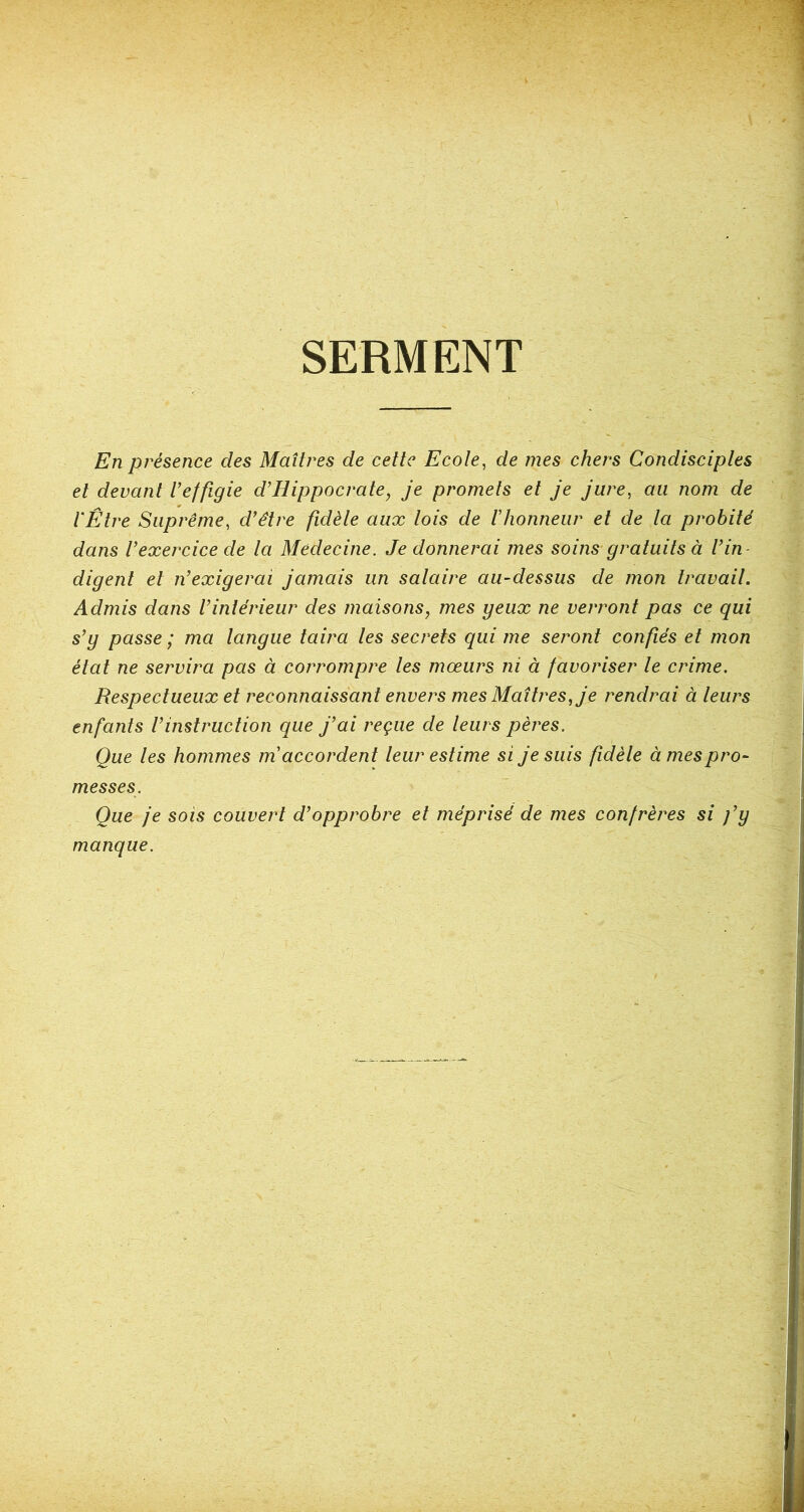 SERMENT En présence des Maîtres de cette Ecole, de mes chers Condisciples et devant l’effigie d’Hippocrate, je promets et je jure, au nom de l'Être Suprême, d’être fidèle aux lois de l’honneur et de la probité dans l’exercice de la Médecine. Je donnerai mes soins gratuits à l’in- digent et n’exigerai jamais un salaire au-dessus de mon travail. Admis dans l’intérieur des maisons, mes geux ne verront pas ce qui s’y passe ; ma langue taira les secrets qui me seront confiés et mon état ne servira pas à corrompre les mœurs ni à favoriser le crime. Respectueux et reconnaissant envers mes Maîtres, je rendrai à leurs enfants l’instruction que j’ai reçue de leurs pères. Que les hommes m accordent leur estime si je suis fidèle à mes pro- messes. Que je sois couvert d’opprobre et méprisé de mes confrères si j’y manque.