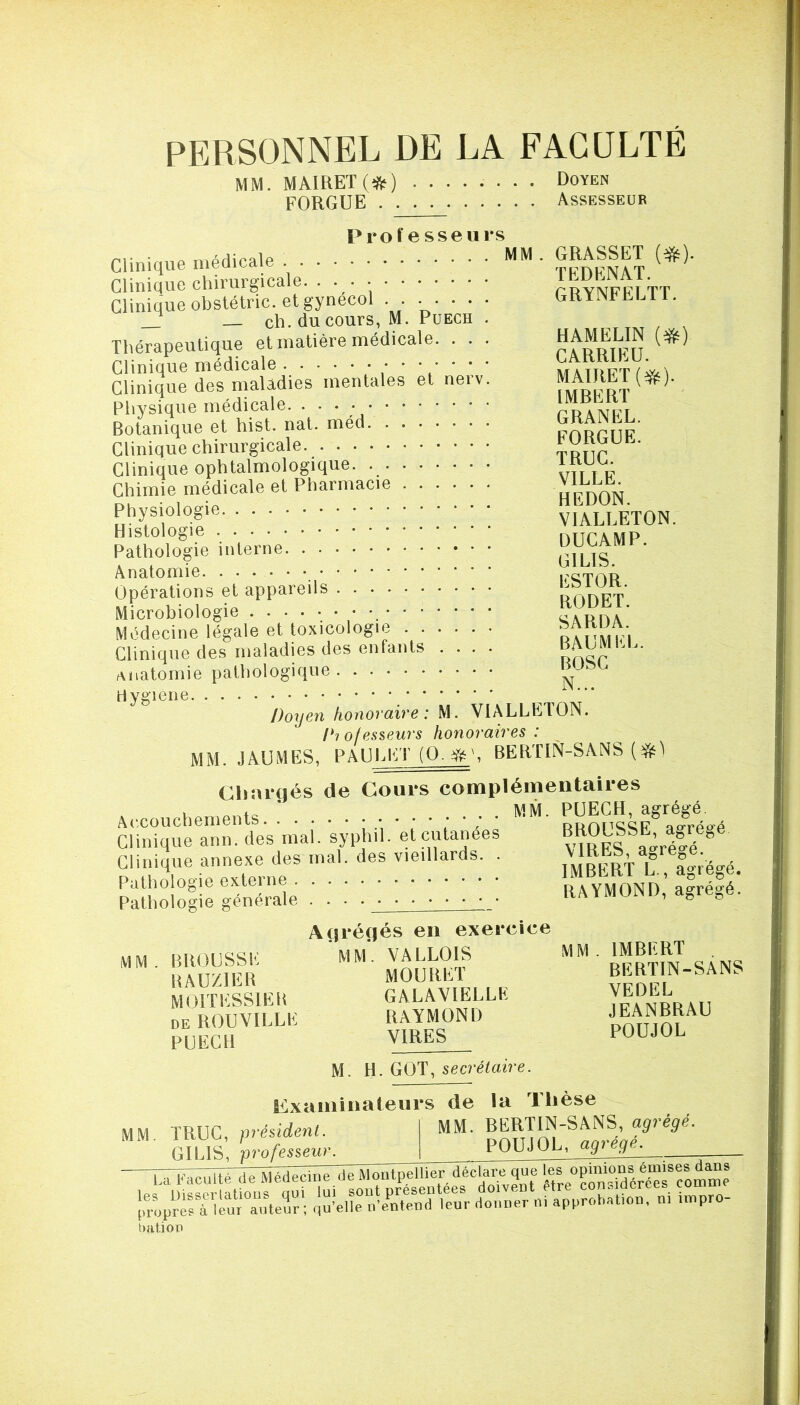 PERSONNEL DE LA FACULTÉ MM. MAIRET(ifte) ........ Doyen FORGUE Assesseur GRASSET (^). TEDENAT. GRYNFELTT. Professeurs Clinique médicale Clinique chirurgicale. • • • Clinique obstétric. et gynécol . . • • • • • — ch. du cours, M. Puech . Thérapeutique et matière médicale. . . . RkMELm {^) Clinique médicale / / ‘ ‘ Clinique des maladies mentales et nerv. MAIREf (#). P,.ysique médicale ■ • ■ ; ; • ; Clinique chirurgicale tmir ’ Clinique ophtalmologique. vît i p Chimie médicale et Pharmacie VlLLb Physiologie VIALLETON. Histologie nTTCAMP Pathologie interne GILIS Anatomie _ Opérations et appareils . . . . •••••• aODET. Microbiologie cauoa Médecine légale et toxicologie Clinique des maladies des enfants .... oncp ' t\iiatomie pathologique Doyen honoraire: M. VIALLETON. Diofesseurs honoraires: MM. JAUMES, PAUJaET BERTIN-SANS Chargés de Cours complémentaires Accouchements. .* ; • PUECH, agrégé. Clinique ann. des mal. syphil. et cutanées Clinique annexe des mal. des vieillards. . Pathologie externe Pathologie générale BROUSSE, agrégé VIRES, agrégé. IMBERT L., agrégé, RAYMOND, agrégé. MM BROUSSE RAUZIER MOITESSIER DE ROUVILLE PUECH Agrégés en exercice MM. VALLOIS MOURET GALAVIELLE RAYMOND VIRES MM. IMBERT BERTIN-SANS VEDEL JEANBRAU POUJOL M. GOT, secrétaire. MM TRUC, président. GILIS, professeur. examinateurs de la Thèse MM. BERTIN-SANS, agrégé. POUJOL, agrégé. propres à leur auteur; qu’elle u’entend 1 bâti ou eur donner ni approbation, ni ivnpro-