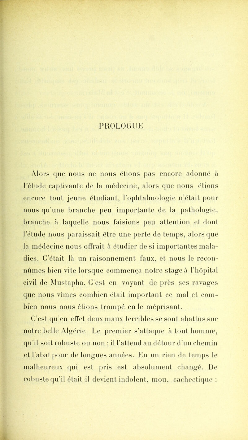 PROLOGUE Alors que nous ne nous étions pas encore adonné à l’étude captivante de la médecine, alors que nous étions encore tout jeune étudiant, l’ophtalmologie n’était pour nous qu’une branche peu importante de la pathologie, branche à laquelle nous faisions peu attention et dont l’étude nous paraissait être une perte de temps, alors que la médecine nous offrait à étudier de si importantes mala- dies. C’était là un raisonnement faux, et nous le recon- nûmes bien vite lorsque commença notre stage à l’iiopital civil de Mustapha. C’est en voyant de près ses ravages que nous vîmes combien était important ce mal et com- bien nous nous étions trompé en le méprisant. C’est qu’en effet deux maux terribles se sont abattus sur notre belle Algérie Le premier s’attaque à tout homme, qu’il soit robuste ou non ; il l’attend au détour d’un chemin et l’abat pour de longues années. En un rien de temps le malheureux qui est pris est absolument changé. De robuste qu’il était il devient indolent, mou, cachectique ;