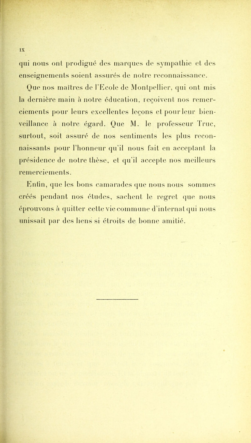 qui nous ont prodigué des marques de sympathie et des enseignements soient assurés de notre reconnaissance. Que nos maîtres de l’P]cole de Montpellier, qui ont mis la dernière main à notre éducation, reçoivent nos remer- ciements pour leurs excellentes leçons et pour leur bien- veillance à notre égard. Que M. le professeur Truc, surtout, soit assuré de nos sentiments les plus recon- naissants pour l’honneur qu’il nous fait en acceptant la présidence de notre thèse, et qu’il accepte nos meilleurs remerciements. Entin, que les bons camarades que nous nous sommes créés pendant nos études, sachent le regret que nous éprouvons à quitter cette vie commune d’internat qui nous unissait par des liens si étroits de bonne amitié.