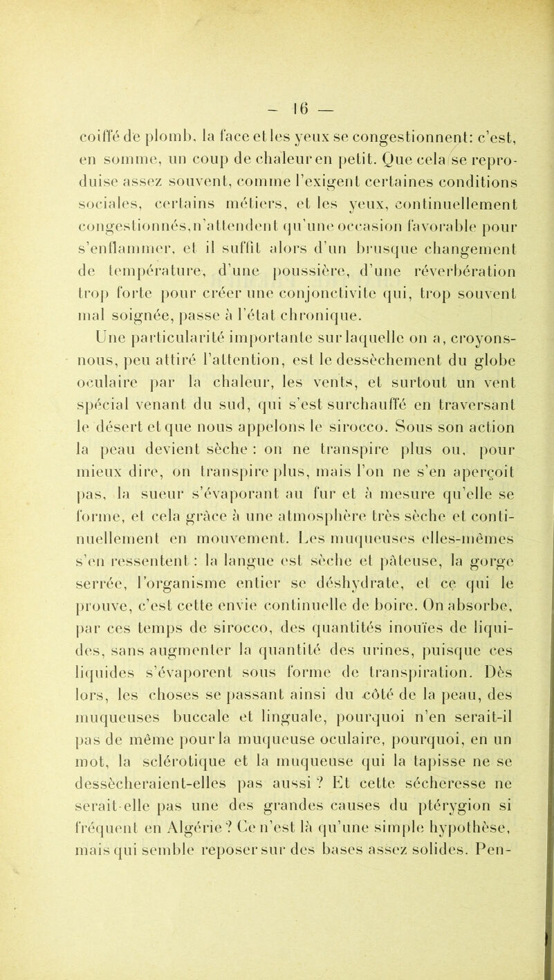 coiffé de plomb, la face elles yeux se congestionnent: c’est, en somme, un coup de chaleur en petit. Que cela se repro- duise assez souvent, comme l’exigent certaines conditions sociales, certains métiers, et les yeux, continuellement congestionnés,n’attendent qu’une occasion favorable pour s’enflammer, et il suffit alors d’un brusque changement de température, d’une poussière, d’une réverbération trop foide pour créer une conjonctivite qui, trop souvent mal soignée, passe à l’état chronique. Une particularité importante sur laquelle on a, croyons- nous, peu attiré l’attention, est le dessèchement du globe oculaire par la chaleur, les vents, et surtout un vent spécial venant du sud, qui s’est surchauffé en traversant le désert et que nous appelons le sirocco. Sous son action la peau devient sèche : on ne transpire plus ou, pour mieux dire, on transpire plus, mais l’on ne s’en aperçoit ])as, la sueur s’évaporant au fur et à mesure qu’elle se forme, et cela grâce à une atmosphère très sèche et conti- nuellement en mouvement. Les muqueuses elles-mêmes s’en ressentent : la langue est sèche et pâteuse, la gorge serrée, l’organisme entier se déshydrate, et ce qui le prouve, c’est cette envie continuelle de boire. On absorbe, par ces temps de sirocco, des quantités inouïes de liqui- des, sans augmenter la quantité des urines, puisque ces liquides s’évaporent sous forme de transpiration. Dès lors, les choses se passant ainsi du côté de la peau, des muqueuses buccale et linguale, pourquoi n’en serait-il pas de même pour la muqueuse oculaire, pourquoi, en un mot, la sclérotique et la muqueuse qui la tapisse ne se dessècheraient-elles pas aussi ? Et cette sécheresse ne serait-elle pas une des grandes causes du ptérygion si fréquent en Algérie? Ce n’est là qu’une simple hypothèse, mais qui semble reposer sur des bases assez solides. Peu-