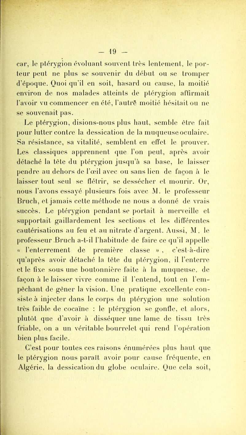 car, le ptérygion évoluant souvent très lentement, le por- teur peut ne plus se souvenir du début ou se tromper d’époque. Quoi qu’il en soit, hasard ou cause, la moitié environ de nos malades atteints de ptérygion affirmait l’avoir vu commencer en été, l’autrê moitié hésitait ou ne se souvenait pas. Le ptérygion, disions-nous plus haut, semble être fait pour lutter contre la dessication de la muqueuse oculaire. Sa résistance, sa vitalité, semblent en effet le prouver. Les classiques apprennent que l’on peut, après avoir détaché la tête du ptérygion jusqu’à sa base, le laisser pendre au dehors de l’œil avec ou sans lien de façon à le laisser tout seul se flétrir, se dessécher et mourir. Or, nous l’avons essayé plusieurs fois avec x\L le professeur Bruch, et jamais cette méthode ne nous a donné de vrais succès. Le ptérygion pendant se portait à merveille et supportait gaillardement les sections et les différentes cautérisations au feu et au nitrate d’argent. Aussi, M. le professeur .Bruch a-t-il l’habitude de faire ce qu’il appelle « l’enterrement de première classe » , c’est-à-dire qu’après avoir détaché la tête du ptérygion, il l’enterre et le fixe sous une boutonnière faite à la muqueuse, de façon à le laisser vivre comme il l’entend, tout en l’em- pêchant de gêner la vision. Une pratique excellente con- siste à injecter dans le corps du ptérygion une solution très faible de cocaïne : le ptérygion se gonfle, et alors, plutôt que d’avoir à disséquer une lame de tissu très friable, on a un véritable bourrelet qui rend l’opération bien plus facile. C’est pour toutes ces raisons énumérées plus haut que le ptérygion nous paraît avoir pour cause fréquente, en Algérie, la dessication du globe oculaire. Que cela soit,