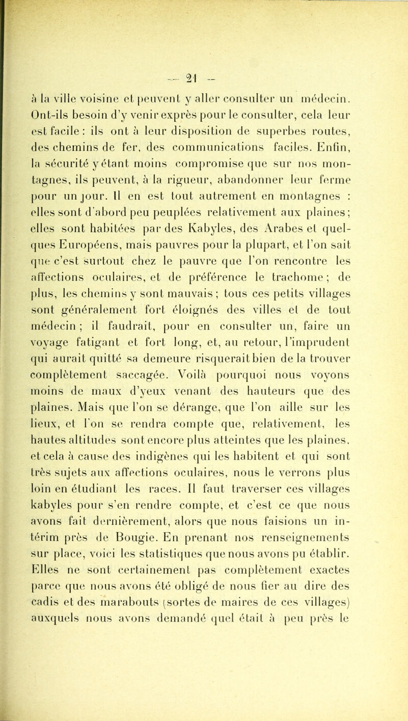 à la ville voisine et peuvent y aller consulter un médecin. Ont-ils besoin d’y venir exprès pour le consulter, cela leur est facile : ils ont à leur disposition de superbes routes, des chemins de fer, des communications faciles. Enfin, la sécurité y étant moins compromise que sur nos mon- tagnes, ils peuvent, à la rigueur, abandonner leur ferme pour un jour. Il en est tout autrement en montagnes : elles sont d’abord peu peuplées relativement aux plaines; elles sont habitées par des Kabyles, des Arabes et quel- ques Européens, mais pauvres pour la plupart, et l’on sait que c’est surtout chez le pauvre que l’on rencontre les affections oculaires, et de préférence le trachome ; de ])lus, les chemins y sont mauvais ; tous ces petits villages sont généralement fort éloignés des villes et de tout médecin ; il faudrait, pour en consulter un, faire un voyage fatigant et fort long, et, au retour, l’imprudent qui aurait quitté sa demeure risquerait bien de la trouver complètement saccagée. Voilà pourquoi nous voyons moins de maux d’yeux venant des hauteurs que des plaines. Mais que l’on se dérange, que l’on aille sur les lieux, et l’on se rendra compte que, relativement, les hautes altitudes sont encore plus atteintes que les plaines, et cela à cause des indigènes qui les habitent et qui sont très sujets aux affections oculaires, nous le verrons plus loin en étudiant les races. Il faut traverser ces villages kabyles pour s’en rendre compte, et c’est ce que nous avons fait dernièrement, alors que nous faisions un in- térim près de Bougie. En prenant nos renseignements sur place, voici les statistiques que nous avons pu établir. Elles ne sont certainement pas complètement exactes parce que nous avons été obligé de nous fier au dire des cadis et des marabouts ^sortes de maires de ces villages) auxquels nous avons demandé quel était à peu près le