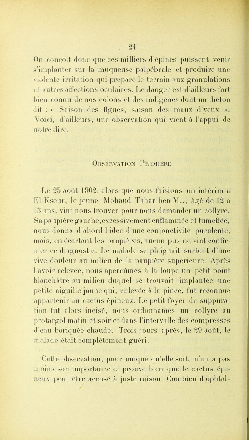 On conçoit donc que ces milliers d’épines puissent venir s’implanter sur la muqueuse palpébrale et produire une violente irritation qui prépare le terrain aux granulations et autres affections oculaires. Le danger est d’ailleurs fort bien connu de nos colons et des indigènes dont un dicton dit : « Saison des figues, saison des maux d’yeux ». Voici, d’ailleurs, une observation qui vient à l’appui de notre dire. Observation Première Le 25 août 1902, alors que nous faisions un intérim à El-Kseur, le jeune Mohaud Taliar ben M.., âgé de 12 à 13 ans, vint nous trouver pour nous demander un collyre. Sa paupière gauche,excessivement enflammée et tuméfiée, nous donna d’abord l’idée d’une conjonctivite purulente, mais, en écartant les paupières, aucun pus ne vint confir- mer ce diagnostic. Le malade se plaignait surtout d’une vive douleur au milieu de la paupière supérieure. Après l’avoir relevée, nous aperçûmes à la loupe un petit point blanchâtre au milieu duquel se trouvait implantée une petite aiguille jaune qui, enlevée à la pince, fut reconnue appartenir au cactus épineux. Le petit foyer de suppura- tion fut alors incisé, nous ordonnâmes un collvre au protargol matin et soir et dans l’intervalle des compresses d’eau boriquée chaude. Trois jours après, le 29 août, le malade était complètement guéri. Cette observation, pour unique qu’elle soit, n’en a pas moins son importance et prouve bien que le cactus épi- neux peut être accusé à juste raison. Combien d’ophtal-