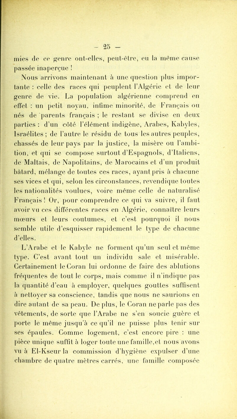 mies de ce ^enre ont-elles, peut-être, eu la même cause passée inaperçue ! Nous arrivons maintenant à une question plus impor- tante : celle des races qui peuplent l’Algérie et de leur genre de vie. La population algérienne comprend en effet : un petit noyau, infime minorité, de Français ou nés de parents français ; le restant se divise en deux parties : d’un côté l’élément indigène, Arabes, Kabyles, Israélites; de l’autre le résidu de tous les autres peuples, chassés de leur pays par la justice, la misère ou l’ambi- tion, et qui se compose surtout d’Espagnols, d’Italiens, de Maltais, de Napolitains, de Marocains et d’un produit bâtard, mélange de toutes ces races, ayant pris à chacune ses vices et qui, selon les circonstances, revendique toutes les nationalités voulues, voire même celle de naturalisé Français! Or, pour comprendre ce qui va suivre, il faut avoir vu ces différentes races en Algérie, connaître leurs mœurs et leurs coutumes, et c’est pourquoi il nous semble utile d’esquisser rapidement le type de chacune d’elles. L’iVrabe et le Kabyle ne forment qu’un seul et même type. C’est avant tout un individu sale et misérable. Certainement le Coran lui ordonne de faire des ablutions fréquentes de tout le corps, mais comme il n’indique pas la quantité d’eau à employer, quelques gouttes suffisent à nettoyer sa conscience, tandis que nous ne saurions en dire autant de sa peau. De plus, le Coran ne parle pas des vêtements, de sorte que l’Arabe ne s’en soucie guère et porte le même jusqu’à ce qu’il ne puisse plus tenir sur ses épaules. Comme logement, c’est encore pire : une pièce unique suffit à loger toute une famille,et nous avons vu à El-Kseur la commission d’hygiène expulser d’une chambre de quatre mètres carrés, une famille composée