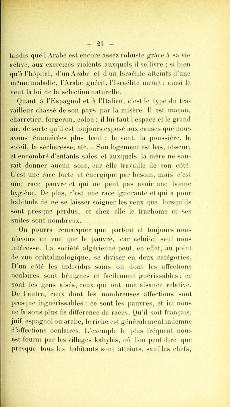 tandis que l’Arabe est encore assez robuste grâce à sa vie active, aux exercices violents auxquels il se livre ; si bien qu’à l’hôpital, d’un Arabe et d’un Israélite atteints d’une même maladie, l’Arabe guérit, l’Israélite meurt: ainsi le veut la loi de la sélection naturelle. Quant à l’Espagnol et à l’Italien, c’est le type du tra- vailleur chassé de son pays par la misère. 11 est maçon, charretier, forgeron, colon ; il lui faut l’espace et le grand air, de sorte qu’il est toujours exposé aux causes que nous avons énumérées plus haut : le vent, la poussière, le soleil, la sécheresse, etc... Son logement est bas, obscur, et encombré d’enfants sales et auxquels la mère ne sau- rait donner aucun soin, car elle travaille de son côté. C’est une race forte et énergique par besoin, mais c’est une race pauvre et qui ne peut pas avoir une bonne hygiène. De plus, c’est une race ignorante et qui a pour habitude de ne se laisser soigner les yeux que lorsqu’ils sont presque perdus, et chez elle le trachome et ses suites sont nombreux. On pourra remarquer que partout et toujours nous ti’avons en vue que le pauvre, car celui-ci seul nous intéresse. La société algérienne peut, en effet, au point de vue ophtalmologique, se diviser en deux catégories. D’un côté les individus sains ou dont les affections oculaires sont bénignes et facilement guérissables : ce sont les gens aisés, ceux qui ont une aisance relative. De l’autre, ceux dont les nombreuses affections sont presque inguérissables : ce sont les |)auvres, et ici nous ne faisons plus de différence de races. Qu’il soit français, juif, espagnol ou arabe, le riche est généralement indemne d’affections oculaires. L’exemple le plus fréquent nous est fourni par les villages kabyles, où l’on peut dire que presque tous les habitants sont atteints, sauf les chefs,