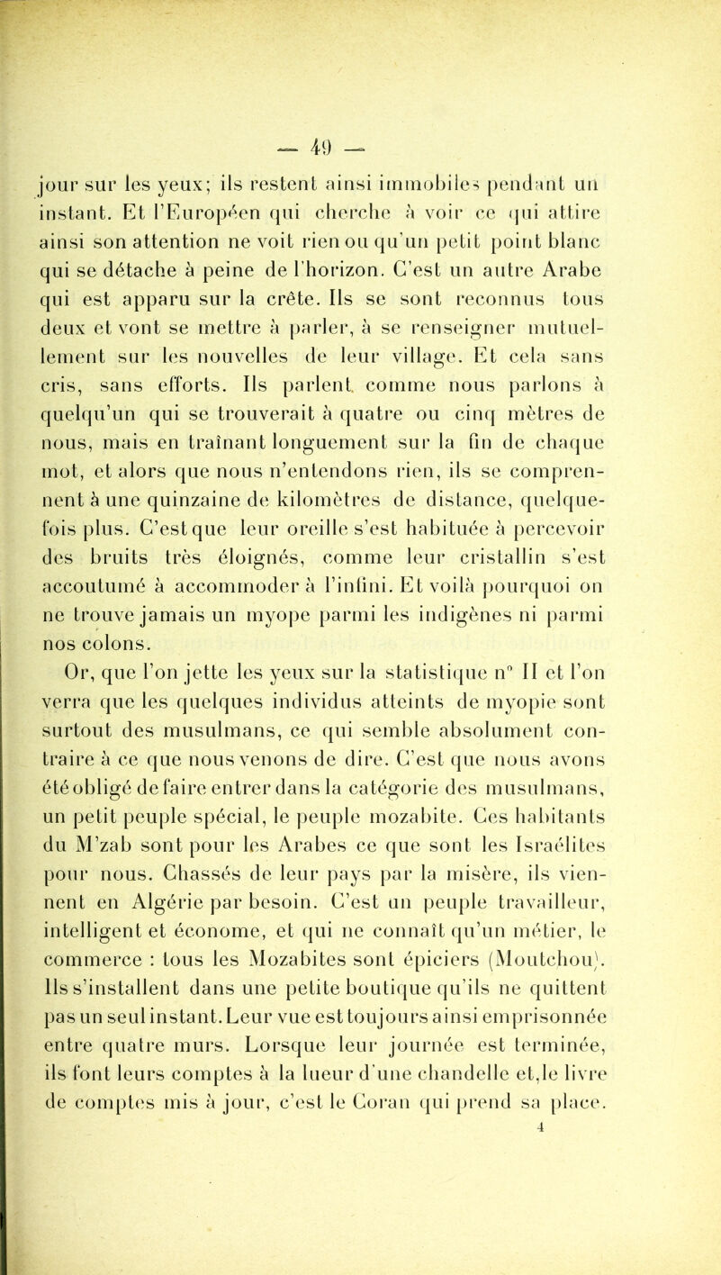 jour sur les yeux; ils restent ainsi immobile-^ pendant un instant. Et TEuropf^.en qui cherche à voir ce (pii attire ainsi son attention ne voit rien ou qu’un petit point blanc qui se détache a peine de l’horizon. C’est un autre Arabe qui est apparu sur la crête. Ils se sont i*econnus tous deux et vont se mettre à parler, à se renseigner mutuel- lement sur les nouvelles de leur village. Et cela sans cris, sans efforts. Ils parlent, comme nous parlons à quelqu’un qui se trouverait à quatre ou cinq mètres de nous, mais en traînant longuement sur la fin de chaque mot, et alors que nous n’entendons rien, ils se compren- nent h une quinzaine de kilomètres de distance, quelque- fois plus. C’est que leur oreille s’est habituée à percevoir des bruits très éloignés, comme leur cristallin s’est accoutumé à accommodera l’intini. Et voilà pourquoi on ne trouve jamais un myope parmi les indigènes ni parmi nos colons. Or, que l’on jette les yeux sur la statistique n'’ II et l’on verra que les quelques individus atteints de myopie sont surtout des musulmans, ce qui semble absolument con- traire à ce que nous venons de dire. C’est que nous avons étéobligé défaire entrer dans la catégorie des musulmans, un petit peuple spécial, le peuple mozabite. Ces habitants du M’zab sont pour les Arabes ce que sont les Israélites pour nous. Chassés de leur pays par la misère, ils vien- nent en Algérie par besoin. C’est un peuple travailleur, intelligent et économe, et qui ne connaît qu’un métier, le commerce : tous les Mozabites sont épiciers (Moutchou). Ils s’installent dans une petite boutique qu’ils ne quittent pas un seul instant. Leur vue est toujours ainsi emprisonnée entre quatre murs. Lorsque leur journée est terminée, ils font leurs comptes à la lueur d’une chandelle et,le livre de comptes mis à jour, c’est le Coran qui prend sa place. 4