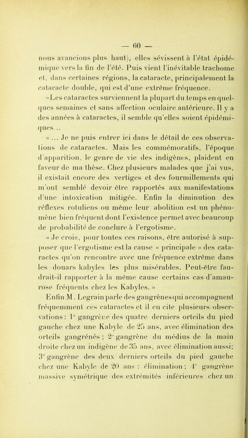 nous avancions plus haut), elles sévissent à l’état épidé- mique vers la fin de l’été. Puis vient l’inévitable trachome et, dans certaines régions, la cataracte, principalement la cataracte double, qui est d’une extrême fréquence. »Les cataractes surviennent la plupart du temps en quel- ques semaines et sans affection oculaire antérieure. Il y a des années à cataractes, il semble qu’elles soient épidémi- ques... » ... Je ne puis entrer ici dans le détail de ces observa- tions de cataractes. Mais les commémoratifs, l’époque d'apparition, le genre de vie des indigènes, plaident en faveur de ma thèse. Chez plusieurs malades que j’ai vus, il existait encore des vertiges et des fourmillements qui m’ont semblé devoir être rapportés aux manifestations d’une intoxication mitigée. Enfin la diminution des réflexes rotuliens ou même leur abolition est un phéno- mène bien fréquent dont l’existence permet avec beaucoup de probabilité de conclure à l’ergotisme. » Je crois, pour toutes ces raisons, être autorisé à sup- poser que l’ergotisme est la cause « principale » des cata- ractes qu’on rencontre avec une fréquence extrême dans les douars kabyles les plus misérables. Peut-être fau- drait-il rapporter à la même cause certains cas d’amau- rose fréquents chez les Kabyles. » Enfin M. Legrain parle des gangrènesqui accompagnent fréquemment ces cataractes et il en cite plusieurs obser- vations : P gangrène des quatre derniers orteils du pied gauche chez une Kabyle de 25 ans, avec élimination des orteils gangrénés ; 2‘ gangrène du médius de la main droite chez un indigène de35 ans, avec élimination aussi; 3 gangrène des deux derniers orteils du pied gauche chez une Kabyle de 20 ans: élimination; d gangrène massive symétrique des extrémités inférieures chez un