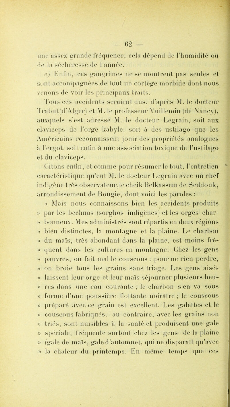 une assez grande IVéqiience; cela dépend de rhumidité ou de la sécheresse de rannéc. e) Enfin, ces gangrènes ne se inonlrenl pas seules et sont accompagnées de tout un cortège morbide dont nous venons de voir les principaux traits. Tous ces accidents seraient dus. d’a|)rès M. le docteur Trabut(d’Alger) et M. le professeur Vuillemin (de Nancy), auxquels s’est adressé M. le docteur Legrain, soit aux claviceps de l’orge kabyle, soit à des ustilago que les Américains reconnaissent jouir des propriétés analogues à l’ergot, soit enfin à une association toxique de l’ustilago et du claviceps. Citons enfin, et comme pour résumer le tout, l’entretien caractéristique qu’eut M. le docteur Legrain avec un chef indigène très observateur,le cheik Belkassem de Seddouk, arrondissement de Bougie, dont voici les paroles : (( Mais nous connaissons bien les accidents produits » par les bechnas (sorghos indigènes) et les orges char- » bonneux. Mes administrés sont répartis en deux régions » bien distinctes, la montagne et la plaine. Le charbon » du maïs, très abondant dans la plaine, est moins fré- » quent dans les cultures en montagne. Chez les gens » pauvres, on fait mal le couscous : pour ne rien perdre, » on broie tous les grains sans triage. Les gens aisés » laissent leur orge et leur maïs séjourner plusieurs heu- » res dans une eau courante ; le charbon s’en va sous » forme d’une poussière flottante noirâtre ; le couscous » préparé avec ce grain est excellent. Les galettes et le » couscous fabriqués, au contraire, avec les grains non » triés, sont nuisibles à la santé et produisent une gale » spéciale, fréquente surtout chez les gens de la plaine » (gale de maïs, galed automne), qui ne disparaît ([u’avec » la chaleur du printemps. En même temps que ces