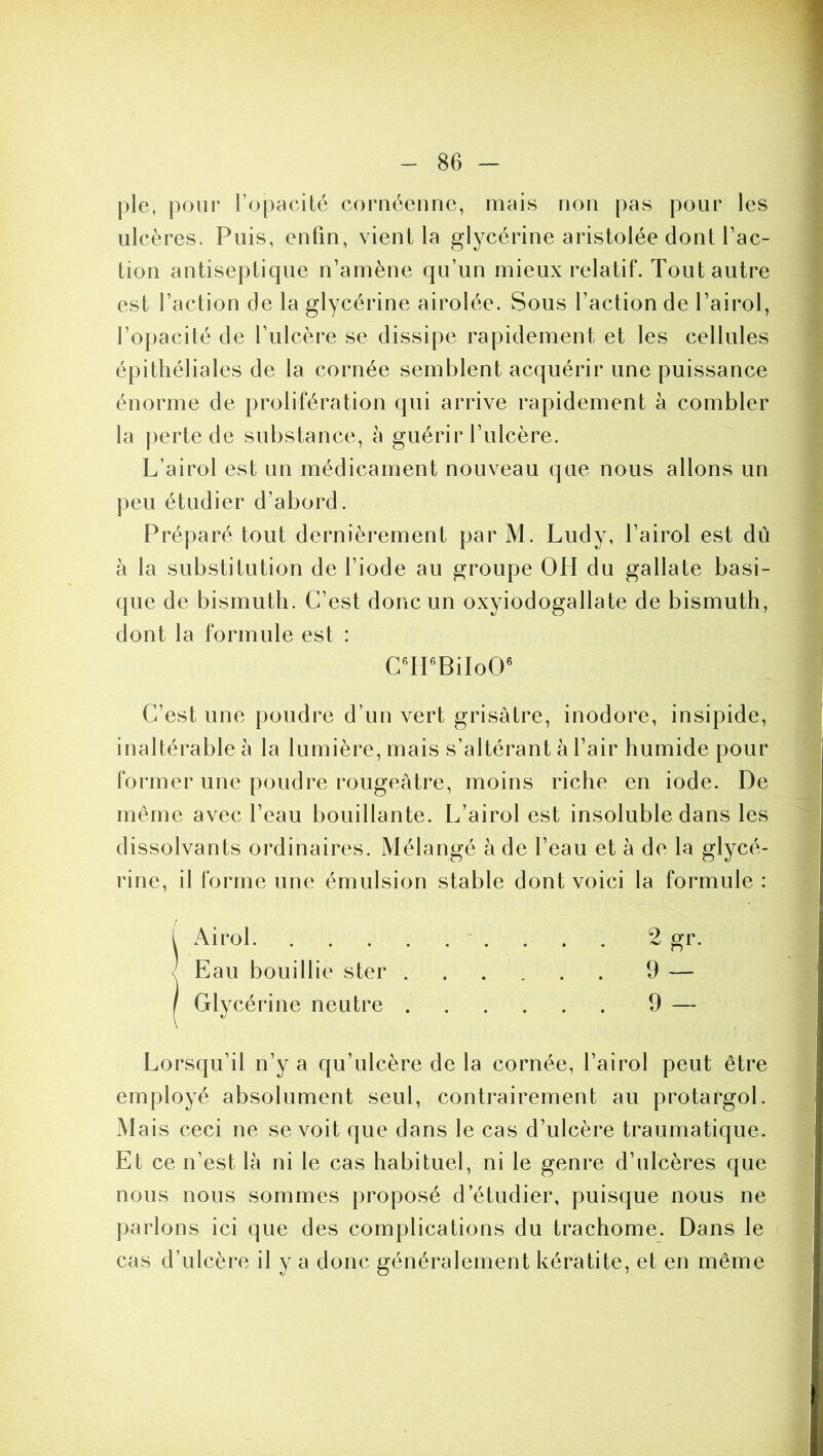 pie, pour l’opacité cornéenne, mais non pas pour les ulcères. Puis, enfin, vient la glycérine aristolée dont fac- tion antiseptique n’amène qu’un mieux relatif. Tout autre est faction de la glycérine airolée. Sous faction de fairol, l’opacité de l’ulcère se dissipe rapidement et les cellules épithéliales de la cornée semblent acquérir une puissance énorme de prolifération qui arrive rapidement à combler la perte de substance, à guérir l’ulcère. L’airol est un médicament nouveau que nous allons un peu étudier d’abord. Préparé tout dernièrement par M. Ludy, f airol est dû à la substitution de l’iode au groupe OH du gallate basi- que de bismuth. C’est donc un oxyiodogallate de bismuth, dont la formule est : C’est une poudre d’un vert grisâtre, inodore, insipide, inaltérable à la lumière, mais s’altérant à f air humide pour former une poudre rougeâtre, moins riche en iode. De même avec feau bouillante. L’airol est insoluble dans les dissolvants ordinaires. Mélangé à de feau et à de la glycé- rine, il forme une émulsion stable dont voici la formule : l Airol 2 gr. < Eau bouillie ster 9 — / Glycérine neutre 9 — Lorsqu’il n’y a qu’ulcère de la cornée, fairol peut être employé absolument seul, contrairement au protargol. Mais ceci ne se voit que dans le cas d’ulcère traumatique. Et ce n’est là ni le cas habituel, ni le genre d’ulcères que nous nous sommes proposé d’étudier, puisque nous ne parlons ici que des complications du trachome. Dans le cas d’ulcère il y a donc généralement kératite, et en même