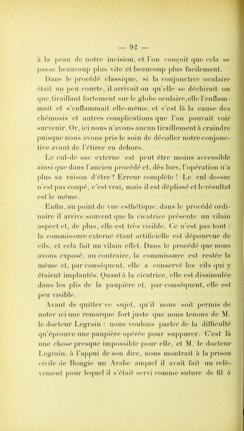 h la ])eaii de notre incision, et Ton conçoit que cela se passe beaucoup plus vite et beaucoup plus facilement. Dans le procédé classique, si la conjonctive oculaire était un peu courte, il arrivait ou qu’elle se déchirait ou que,tiraillant fortement sur le globe oculaire,elle l’enflam- mait et s’enflammait elle-même, et c’est là la cause des chémosis et autres complications que l’on pouvait voir survenir. Or, ici nous n’avons aucun tiraillement à craindre puisque nous avons pris le soin de décoller notre conjonc- tive avant de l’étirer en dehors. Le ciil-de sac externe est peut être moins accessible ainsi que dans l’ancien procédé et, dès lors, l’opération n’a plus sa raison d’être ? Erreur complète ! Le cul de-sac n’est pas coupé, c’est vrai, mais il est déplissé et le résultat est le même. Enfin, au point de vue esthétique, dans le procédé ordi- naire il arrive souvent que la cicatrice présente un vilain aspect et, de plus, elle est très visible. Ce n’est pas tout : la commissure externe étant artificielle est dépourvue de cils, et cela fait un vilain effet. Dans le procédé que nous avons exposé, au contraire, la commissure est restée la même et, par conséquent, elle a conservé les cils qui y étaient implantés. Quanta la cicatrice, elle est dissimulée dans les plis de la paupière et, par conséquent, elle est peu visible. Avant de quitter ce sujet, qu’il nous soit permis de noter ici une remarque fort juste que nous tenons de M. le docteur Legrain : nous voulons parler de la difficulté qu’éprouve une paupière opérée pour suppurer. C’est là une chose presque impossible pour elle, et M. le docteur Legrain, à l’appui de son dire, nous montrait à la prison civile de Bougie un Arabe auquel il avait fait un relè- vement pour lequel il s’était servi comme suture de fil à