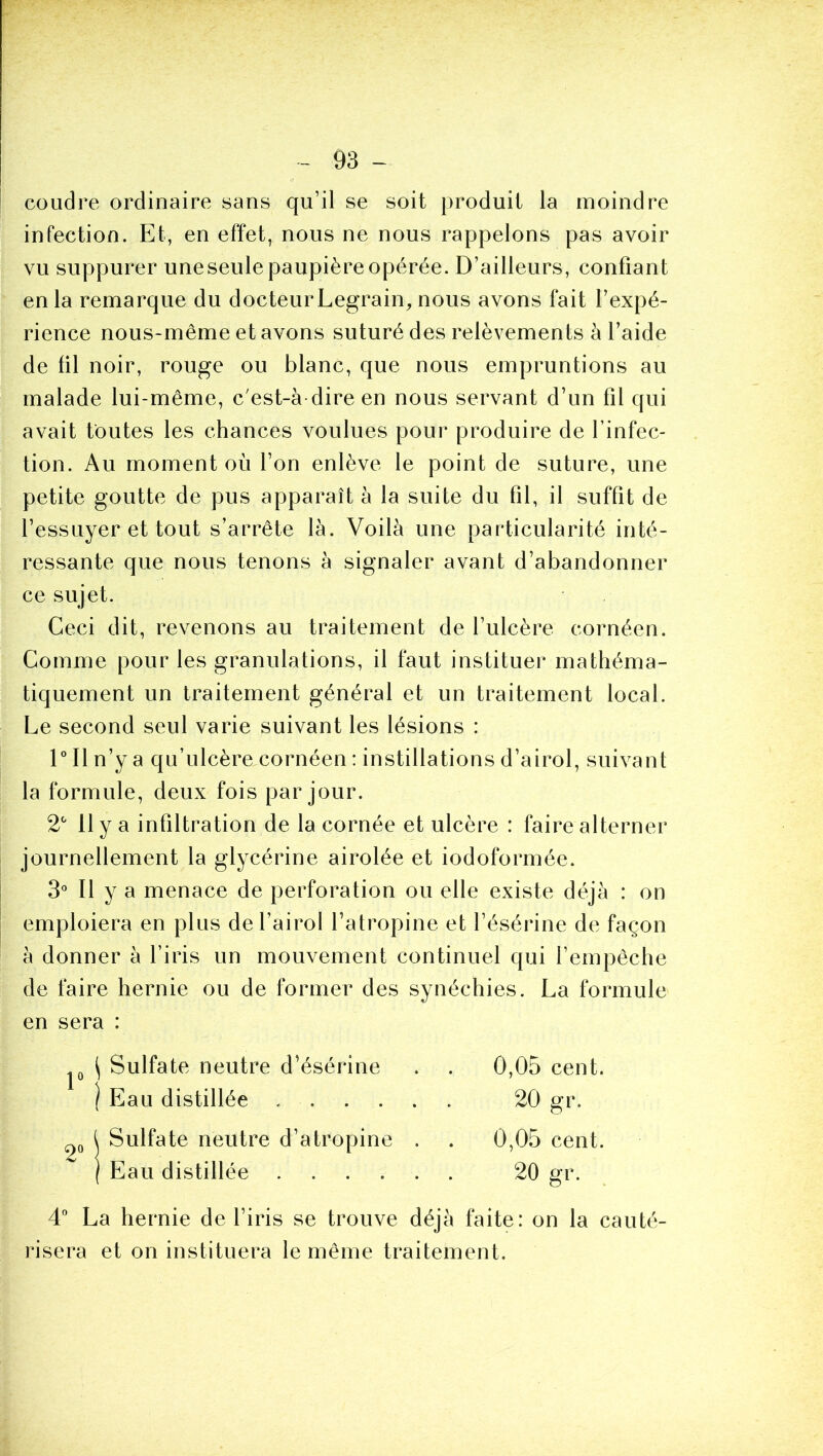 coudre ordinaire sans qu’il se soit produit la moindre infection. Et, en effet, nous ne nous rappelons pas avoir vu suppurer uneseule paupière opérée. D’ailleurs, confiant en la remarque du docteur Legrain, nous avons fait l’expé- rience nous-même et avons suturé des relèvements à l’aide de fil noir, rouge ou blanc, que nous empruntions au malade lui-même, c'est-à dire en nous servant d’un fil qui avait toutes les chances voulues pour produire de l’infec- tion. Au moment où l’on enlève le point de suture, une petite goutte de pus apparaît à la suite du fil, il suffit de l’essuyer et tout s’arrête là. Voilà une particularité inté- ressante que nous tenons à signaler avant d’abandonner ce sujet. Ceci dit, revenons au traitement de l’ulcère cornéen. Comme pour les granulations, il faut instituer mathéma- tiquement un traitement général et un traitement local. Le second seul varie suivant les lésions : 1 Il n’y a qu’ulcère cornéen : instillations d’airol, suivant la formule, deux fois par jour. 2^' 11 y a infiltration de la cornée et ulcère : faire alterner journellement la glycérine airolée et iodoformée. 3» Il y a menace de perforation ou elle existe déjà : on emploiera en plus del’airol l’atropine et l’ésérine de façon à donner à l’iris un mouvement continuel qui l’empêche de faire hernie ou de former des synéchies. La formule en sera : \ Sulfate neutre d’ésérine ) Eau distillée . . Sulfate neutre d’atropine Eau distillée .... 0,05 cent. 20 gr. 0,05 cent. 20 gr. 4” La hernie de l’iris se trouve déjà faite: on la cauté- risera et on instituera le même traitement.