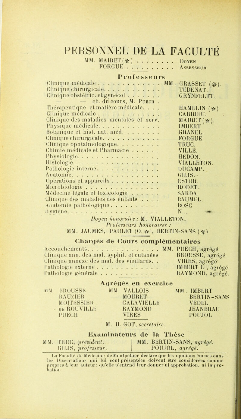 PERSONNEL DE LA FACULTÉ MM. MAIKET(*) Doyen FORGUE Assesseur P r O f e s s e II rs Clinique médicale MM. GRASSET (^). Clinique chirurgicale TEDENAT. Clinique obstétric. et gynécol GRYNFELTT. — — ch. du cours, M. Puech . Thérapeutique et matière médicale. . . . HAMELIN (^) Clinique médicale CARRIEU. Clinique des maladies mentales et nerv. MAIRET(^). Physique médicale IMBERT Botanique et hist. nat. méd GRANEL. Clinique chirurgicale FORGUE. Clinique ophtalmologique TRUC. Chimie médicale et Pharmacie VILLE. Physiologie REDON. Histologie VIALLETON. Pathologie interne DUCAMP. Anatomie. GILIS. Opérations et appareils ESTOR. Microbiologie 'RODET. Médecine légale et toxicologie SARDA. Clinique des maladies des enfants .... BAUMfiL. anatomie pathologique BOSC Hygiène N... Doyen honoraire: M. VIALLETON. Diofes$eurs honoraires : MM. JAUMES, PAULET (O.^ Ç BERTIN-SANS ( Chargés de Cours complémentaires Accouchements MM. PUECH, agrégé. Clinique ann. des mal. syphil. et cutanées BROUSSE, agrégé. Clinique annexe des mal. des vieillards. . VIRES, agrégé. Pathologie externe IMBERT L , agiégé. Pathologie générale RAYMOND, agrégé. Agrégés en exercice MM. BROUSSE MM. VALLOIS MM. IMBERT BAUZIER MOURET BERTIN-SANS MOITESSIEP, GALAVIELLE VEDEL DE ROUVILLE RAYMOND JEANBRAU PUECH VIRES POUJOL M. H. GOT, secrétaire. Examinateurs de la Thèse MM. TRUC, président. MM. BERTIN-SANS, agrégé. GILIS, professeur. POUJOL, agrégé. La Faculté de Médecine de Montpellier déclare que les opinions émises dans les Disserlations qui lui sont présentées doivent être considérées comme propres à leur auteur ; qu’elle n’entend leur donner ni approbation, ni impro- bation
