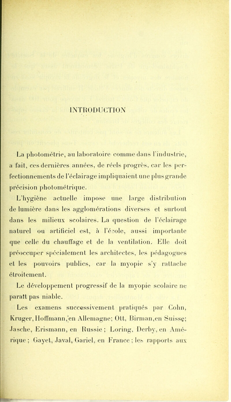 INTRODUCTION La photoniétrie, au laboratoire comme clans riiidustrie, a fait, ces dernières années, de réels progrès, car les per- fectionnements de l’éclairage impliquaient une plus grande précision photométrique. L’hygiène actuelle impose une large distribution de lumière dans les agglomérations diverses et surtout dans les milieux scolaires. La question de l’éclairage naturel ou artificiel est, à l’école, aussi importante que celle du chauffage et de la ventilation. Elle doit préoccuper spécialement les architectes, les pédagogues et les pouvoirs publics, car la myopie s’y rattache étroitement. Le développement progressif de la myopie scolaire ne paraît pas niable. Les examens successivement pratiqués par Colin, Kruger, Hoffmann,'en Allemagne; Ott, Birman,en Suisse; Jasche, Erismann, en Russie ; Loring, Derby, en Amé- rique ; Gayet, Javal, Gariel, en France ; les rapports aux