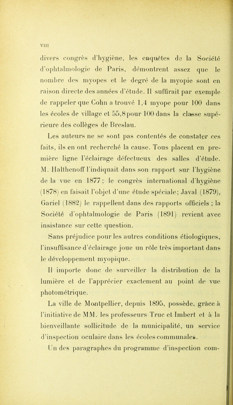 divers congrès d’hygiène, les enquêtes de la Société d’ophtalmologie de Paris, démontrent assez que le nombre des myopes et le degré de la myopie sont en raison directe des années d’étude. Il suffirait par exemple de rappeler que Cohn a trouvé 1,4 myope pour 100 dans les écoles de village et 55,8 pour 100 dans la classe supé- rieure des collèges de Breslau. Les auteurs ne se sont pas contentés de constater ces faits, ils en ont recherché la cause. Tous placent en pre- mière ligne l’éclairage défectueux des salles d’étude. M. Halthenoff l’indiquait dans son rapport sur l’hygiène de la vue en 1877 ; le congrès international d’hygiène (1878) en faisait l’objet d’une étude spéciale; Javal (1879), Gariel (1882) le rappellent dans des rapports officiels ; la Société d’ophtalmologie de Paris (1891) revient avec insistance sur cette question. Sans préjudice pour les autres conditions étiologiques, l’insuffisance d’éclairage joue un rôle très important dans le développement myopique. Il importe donc de surveiller la distribution de la lumière et de l’apprécier exactement au point de vue photométrique. La ville de Mcmtpellier, depuis 1895, possède, grâce à l’initiative de MM. les professeurs Truc et Imbert et à la bienveillante sollicitude de la municipalité, un service d’inspection oculaire dans les écoles communales. Un des paragraphes du programme d’inspection coin-