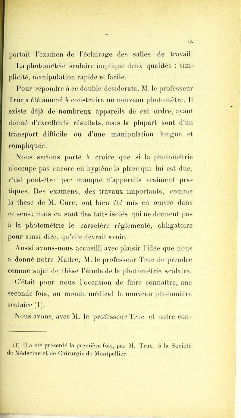 portait l’examen de l’éclairage des salles de travail. La photométrie scolaire implique deux qualités : sim- plicité. manipulation rapide et facile. Pour répondre à ce double desiderata, M. le professeur Truc a été amené à construire un nouveau photomètre. 11 existe déjà de nombreux appareils de cet ordre, ayant donné d’excellents résultats, mais la plupart sont d’un transport difficile ou d’une manipulation longue et compliquée. Nous serions porté à croire que si la photométrie n’occupe pas encore en hygiène la place qui lui est due, c’est peut-être par manque d’appareils vraiment pra- tiques. Des examens, des travaux importants, comme la thèse de M. Cure, ont bien été mis en œuvre dans ce sens; mais ce sont des faits isolés qui ne donnent pas à la photométrie le caractère réglementé, obligatoire pour ainsi dire, qu’elle devrait avoir. Aussi avons-nous accueilli avec plaisir l’idée que nous a donné notre Maître, M. le professeur Truc de prendre comme sujet de thèse l’étude de la photométrie scolaire. C’était pour nous l’occasion de faire connaître, une seconde fois, au monde médical le nouveau photomètre scolaire (1). Nous avons, avec M. le professeur Truc et notre con- (1) Il a été présenté la première fois, par M. Truc, à la Société de Médecine et de Chirurgie de Montpellier.