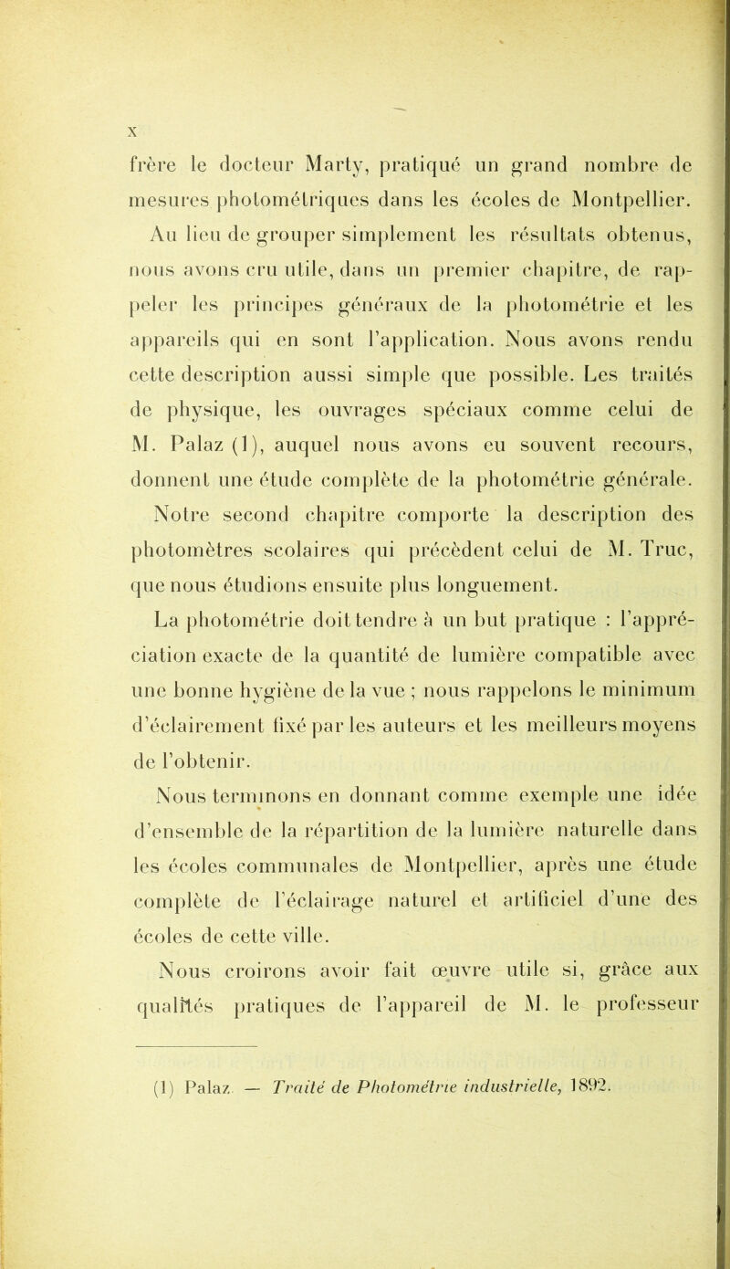 frère le docteur Marty, pratiqué un grand nombre de mesures photométriques dans les écoles de Montpellier. Au lieu de grouper simplement les résultats obtenus, nous avons cru utile, dans un premier chapitre, de rap- peler les principes généraux de la photométrie et les appareils qui en sont l’application. Nous avons rendu cette description aussi simple que possible. Les traités de physique, les ouvrages spéciaux comme celui de M. Palaz (1), auquel nous avons eu souvent recours, donnent une étude complète de la photométrie générale. Notre second chapitre comporte la description des photomètres scolaires qui précèdent celui de M. Truc, que nous étudions ensuite plus longuement. La photométrie doit tendre à un but pratique : l’appré- ciation exacte de la quantité de lumière compatible avec une bonne hygiène de la vue ; nous rappelons le minimum d’éclairement fixé par les auteurs et les meilleurs moyens de l’obtenir. Nous terminons en donnant comme exemple une idée d’ensemble de la répartition de la lumière naturelle dans les écoles communales de Montpellier, après une étude complète de l’éclairage naturel et artificiel d’une des écoles de cette ville. Nous croirons avoir fait œuvre utile si, grâce aux qualités pratiques de l’appareil de M. le professeur (1) Palaz — Traité de Photométrie industrielle, 1892.