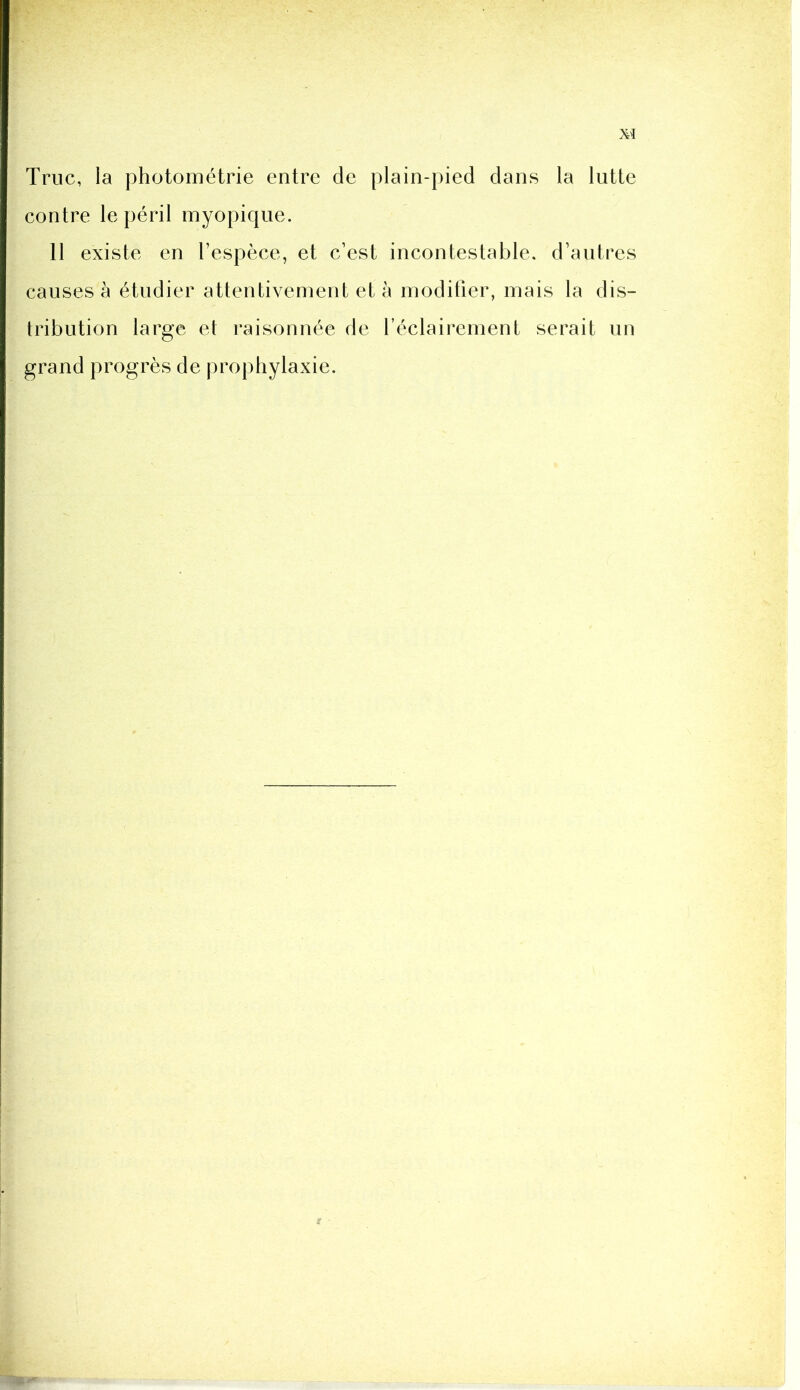 M Truc, la photométrie entre de plain-pied dans la lutte contre le péril myopique. 11 existe en l’espèce, et c’est incontestable, d’autres causes à étudier attentivement et à modifier, mais la dis- tribution large et raisonnée de l’éclairement serait un grand progrès de prophylaxie.