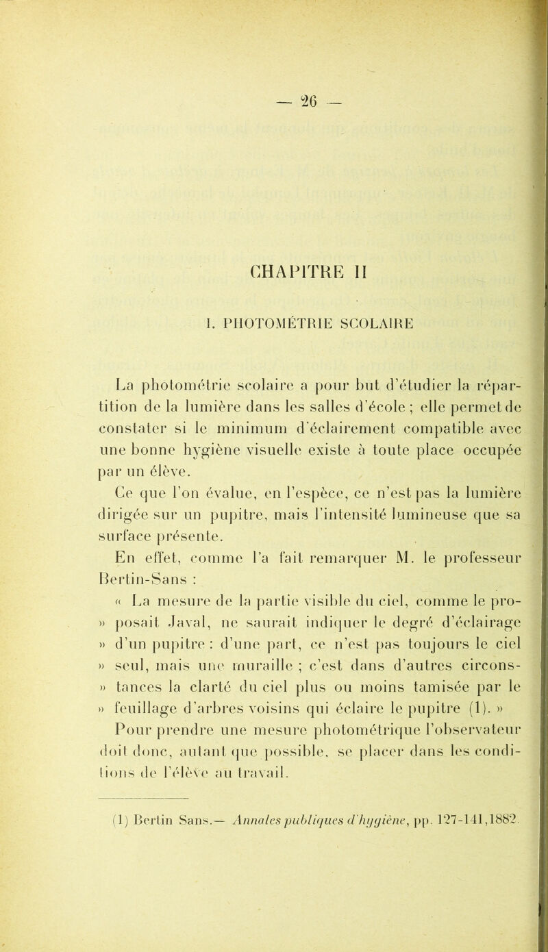 CHAPITRE H I. PHOTOMÉTRIE SCOLAIRE La photométrie scolaire a pour but d’étudier la répar- tition de la lumière dans les salles d’école ; elle permet de constater si le minimum d’éclairement compatible avec une bonne hygiène visuelle existe à toute place occupée par un élève. Ce que l’on évalue, en l’espèce, ce n’est pas la lumière dirigée sur un pupitre, mais l’intensité lumineuse que sa surface présente. En effet, comme l’a fait remarquer M. le professeur Bertin-Sans : « La mesure de la partie visible du ciel, comme le pro- » posait Javal, ne saurait indiquer le degré d’éclairage » d’un pupitre : d’une part, ce n’est pas toujours le ciel » seul, mais une muraille ; c’est dans d’autres circons- » tances la clarté du ciel plus ou moins tamisée par le » feuillage d’arbres voisins qui éclaire le pupitre (1). » Pour prendre une mesure photométrique l’ohservateur doit donc, autant que possible, se placer dans les condi- tions de l’élève au travail. (1) Berlin Sans Annales publiques d'hygiène^ pp. 127-141,1882