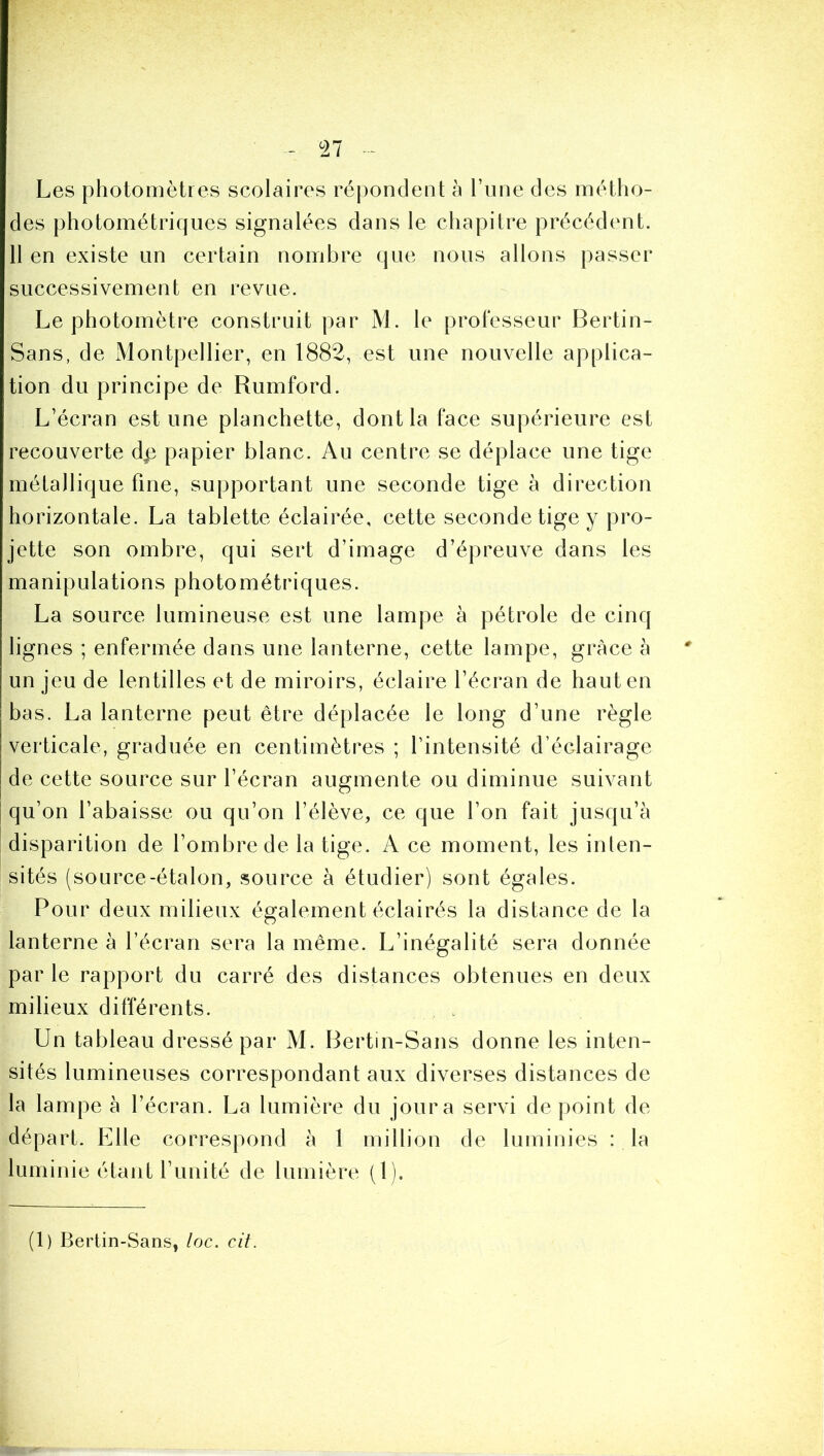 ^27 Les photomètres scolaires réj)ondent à Fune des métho- des photométriques signalées dans le chapitre précédcmt. 11 en existe un certain nombre que nous allons passer successivement en revue. Le photomètre construit par M. le prolesseur Bertin- Sans, de Montpellier, en 1882, est une nouvelle applica- tion du principe de Rumford. L’écran estime planchette, dont la face supérieure est recouverte dp papier blanc. Au centre se déplace une tige métallique fine, supportant une seconde tige à direction horizontale. La tablette éclairée, cette seconde tige y pro- jette son ombre, qui sert d’image d’épreuve dans les manipulations photométriques. La source lumineuse est une lampe à pétrole de cinq lignes ; enfermée dans une lanterne, cette lampe, grâce à un jeu de lentilles et de miroirs, éclaire l’écran de haut en bas. La lanterne peut être déplacée le long d’une règle verticale, graduée en centimètres ; l’intensité d’éclairage de cette source sur l’écran augmente ou diminue suivant qu’on l’abaisse ou qu’on l’élève, ce que l’on fait jusqu’à disparition de l’ombre de la tige. A ce moment, les inten- sités (source-étalon, source à étudier) sont égales. Pour deux milieux également éclairés la distance de la lanterne à l’écran sera la même. L’inégalité sera donnée par le rapport du carré des distances obtenues en deux milieux différents. Un tableau dressé par M. Bertin-Sans donne les inten- sités lumineuses correspondant aux diverses distances de la lampe à l’écran. La lumière du jour a servi de point de départ. Elle correspond à 1 million de luminies : la luminie étant l’unité de lumière (1). (1) Bertin-Sans, loc. cit.