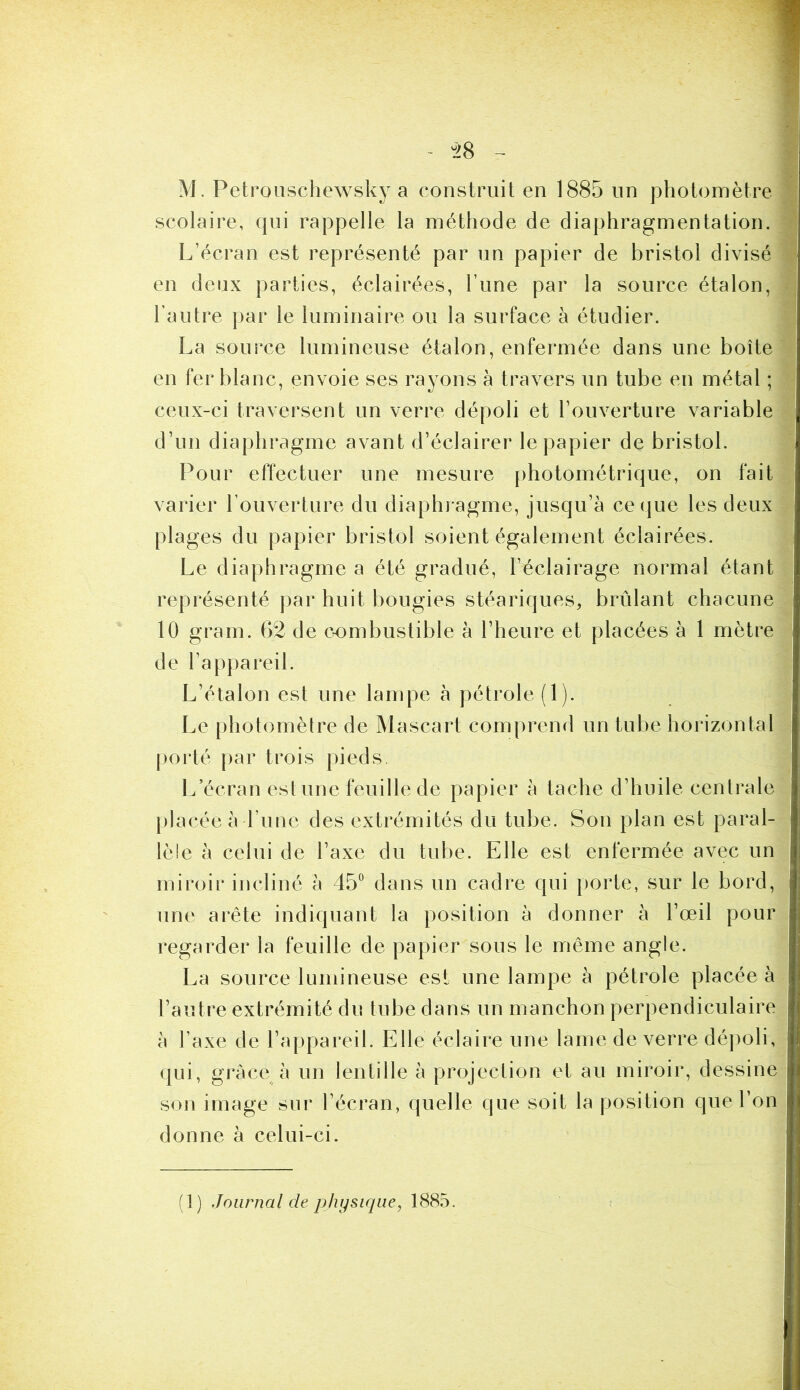 scolaire, qui rappelle la méthode de diaphragmentation. L’écran est représenté par un papier de bristol divisé en deux parties, éclairées, Tune par la source étalon, l’autre par le luminaire ou la surface à étudier. La source lumineuse étalon, enfermée dans une boîte en fer blanc, envoie ses rayons à travers un tube en métal ; ceux-ci traversent un verre dépoli et l’ouverture variable d’un diaphragme avant d’éclairer le papier de bristol. Pour effectuer une mesure photométrique, on fait varier l’ouverture du diaphragme, jusqu’à ce que les deux plages du papier bristol soient également éclairées. Le diaphragme a été gradué, l’éclairage normal étant représenté par huit bougies stéariques, brûlant chacune 10 grain. 62 de combustible à l’heure et placées à 1 mètre de l’appareil. L’étalon est une lampe à pétrole (1). Le photomètre de IVlascart compreml un tube horizontal [)orté par trois pieds. L’écran est une feuille de papier à tache d’huile centrale placée à l’une des extrémités du tube. Son plan est paral- lèle à celui de l’axe du tube. Elle est enfermée avec un miroir incliné à 45° dans un cadre qui porte, sur le bord, une arête indiquant la position à donner à l’œil pour regarder la feuille de papier sous le même angle. La source lumineuse est une lampe à pétrole placée à l’autre extrémité du tube dans un manchon perpendiculaire à Taxe de l’appareil. Elle éclaire une lame de verre dépoli, qui, grâce à un lentille à projection et au miroir, dessine son image sur l’écran, quelle que soit la position que l’on donne à celui-ci. (1) Journal de physique^ 1885.