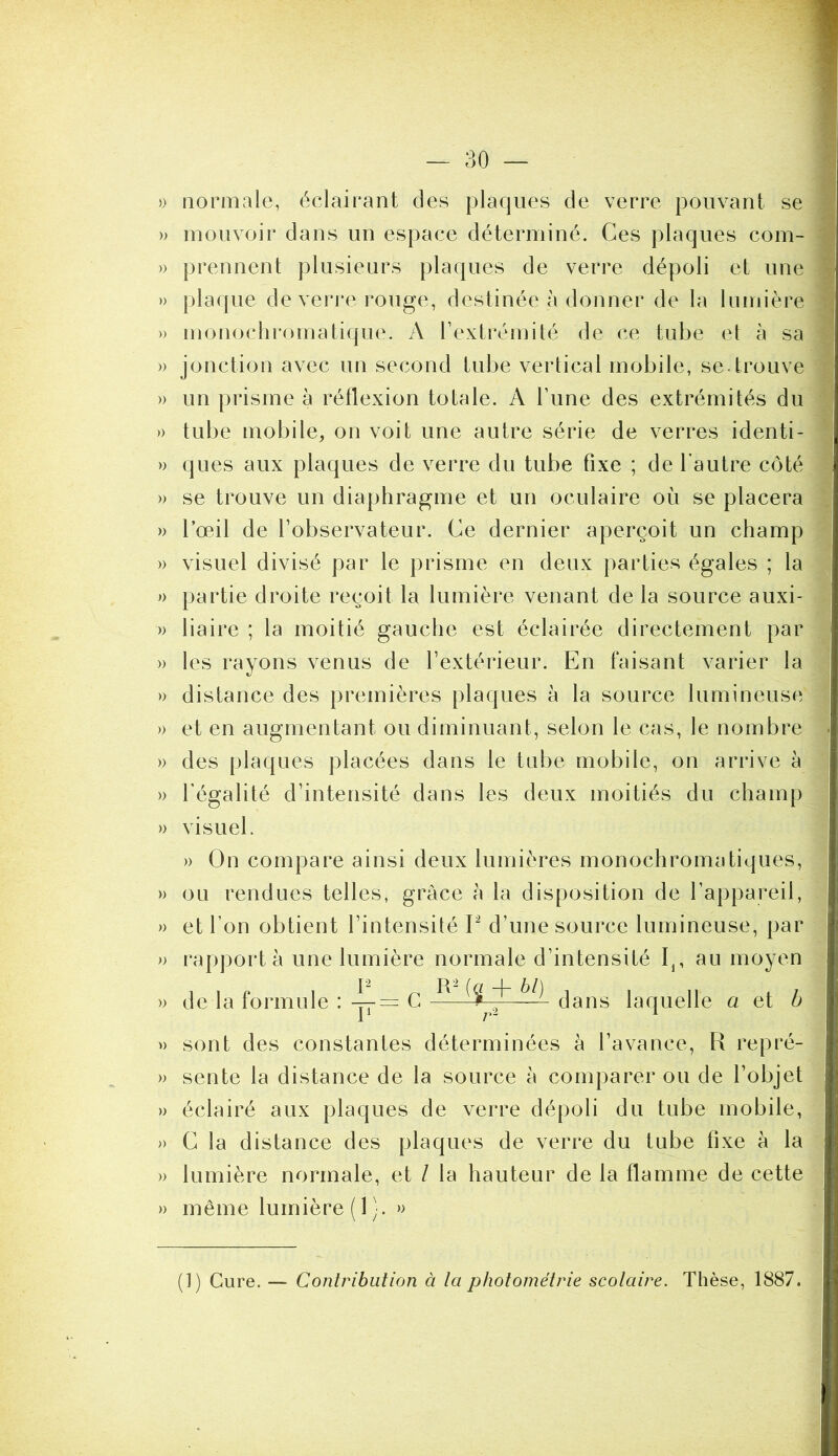 » normale, éclairant des plaques de verre pouvant se » mouvoir dans un espace déterminé. Ces plaques com- » prennent plusieurs plaques de verre dépoli et une » plaque de verre rouge, destinée à donner de la lumière » monochromatique. A Textrémité de ce tube el à sa » jonction avec un second tube vertical mobile, se. trouve )) un prisme à réflexion totale. A Tune des extrémités du » tube mobile, on voit une autre série de verres identi- » ques aux plaques de verre du tube fixe ; de l’autre côté » se trouve un diaphragme et un oculaire où se placera » l’œil de l’observateur. Ce dernier aperçoit un champ » visuel divisé par le prisme en deux parties égales ; la J) partie droite reçoit la lumière venant de la source auxi- » liaire ; la moitié gauche est éclairée directement par » les rayons venus de l’extérieur. En faisant varier la » distance des premières plaques à la source lumineuse » et en augmentant ou diminuant, selon le cas, le nombre » des plaques placées dans le tube mobile, on arrive à )) l égalité d’intensité dans les deux moitiés du champ » visuel. » On compare ainsi deux lumières monochromatiques, » ou rendues telles, grâce h la disposition de l’appareil, » et l’on obtient l’intensité P d’une source lumineuse, par » rapporta une lumière normale d’intensité au moyen » de la formule : C dans laquelle a et b » sont des constantes déterminées à l’avance, R repré- » sente la distance de la source à comparer ou de l’objet » éclairé aux plaques de verre dépoli du tube mobile, » C la distance des plaques de verre du tube fixe à la » lumière normale, et I la hauteur de la flamme de cette » même lumière ( 1 ). » (]) Cure. — Contribution à la pholométrie scolaire. Thèse, 1887.