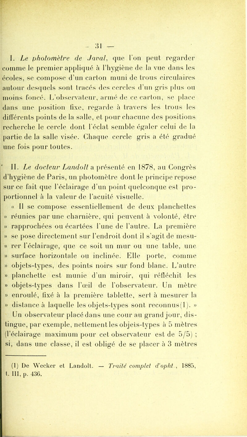 I. Le photomètre de Javal^ que l’on peut regarder comme le premier appliqué à l’hygiène de la vue dans les écoles, se compose d’un carton muni de trous circulaires autour desquels sont tracés des cercles d’un gris plus ou moins foncé. L’observateur, armé de ce carton, se |)lace dans une position fixe, regaixle à travers les trous les différents points de la salle, et pour chacune des positions recherche le cercle dont l’éclat semble égaler celui de la partie de la salle visée. Chaque cercle gris a été gradué une fois pour toutes. ' II. Le docteur Landolt di présenté en 1878, au Congrès d’hygiène de Paris, un photomètre dont le principe repose sur ce fait que l’éclairage d’un point quelconque est pro- portionnel à la valeur de l’acuité visuelle. (( Il se compose essentiellement de deux planchettes )) réunies par une charnière, qui peuvent à volonté, être » rapprochées ou écartées l’une de l’autre. La première )) se pose directement sur l’endroit dont il s’agit de mesu- » rer l’éclairage, que ce soit un mur ou une table, une » surface horizontale ou inclinée. Elle porte, comme » objets-types, des points noirs sur fond blanc. L’autre » planchette est munie d’un miroir, qui réfléchit les » objets-types dans l’œil de l’observateur. Un mètre » enroulé, fixé à la première tablette, sert à mesurer la » distance à laquelle les objets-types sont reconnus(l). » Un observateur placé dans une cour au grand jour, dis- tingue, par exemple, nettement les objets-types à 5 mètres (l’éclairage maximum pour cet observateur est de 5/5) ; si, dans une classe, il est obligé de se placer à 3 mètres (1) De Wecker et Landolt. — Traité complet d'opht ^ 1885, t. III, p. 436.