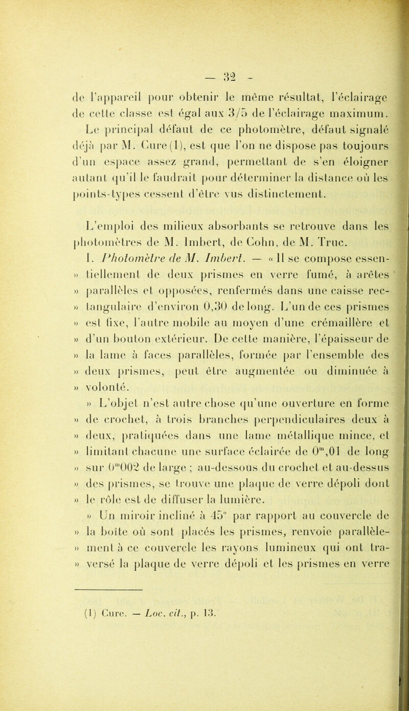 — 3^2 - de Tappareil pour obtenir le même résultat, réclalrage de cette classe est égal aux 3/5 de l’éclairage maximum. Le principal défaut de ce photomètre, défaut signalé déjà par M. Cure(l), est que l’on ne dispose pas toujours d’un espace assez grand, permettant de s’en éloigner autant qu’il le faudrait pour déterminer la distance où les points-types cessent d’être vus distinctement. L’emploi des milieux absorbants se retrouve dans les photomètres de M. Imbert, de Cohn, de M. Truc. I. Pholoinèlre de M. Imbert. — o H se compose essen- » tiellement de deux prismes en verre fumé, à arêtes » parallèles et op])osées, renfermés dans une caisse rec- » tangulaire d’environ 0,30 de long. L’un de ces prismes » est fixe, l’autre mobile au moyen d’une crémaillère et » d’un bouton extéideur. De cette manière, l’épaisseur de » la lame à faces parallèles, formée par l’ensemble des » deux prismes, peut être augmentée ou diminuée à » volonté. » L’objet n’est autre chose qu’une ouverture en forme » de crochet, à trois branches perpendiculaires deux à » deux, pratiquées dans une lame métallique mince, et » limitant chacune une surface éclairée de 0“,01 de long » sur 0“002 de large ; au-dessous du crochet et au-dessus » des prismes, se trouve une plaque de verre dépoli dont » le rôle est de diffuser la lumière. » Un miroir incliné à 45” par rapport au couvercle de » la boîte où sont placés les prismes, renvoie parallèle- » ment à ce couvercle les rayons lumineux qui ont tra- » versé la plaque de verre dépoli et les prismes en verre (1) Cure. — Loc. cit., p. 13.