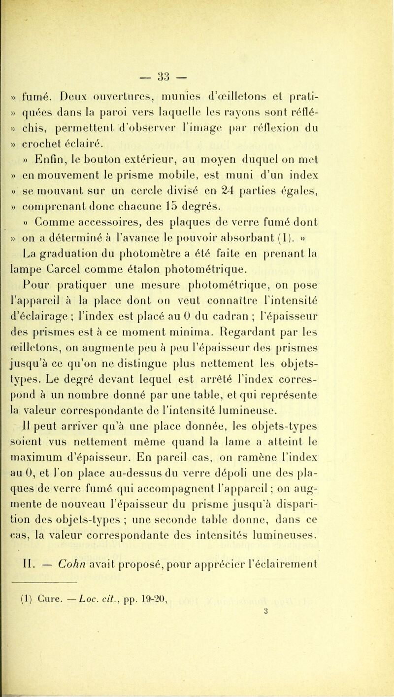 » fumé. Deux ouvertures, munies d’œilletons et prati- » quées dans la paroi vers laquelle les rayons sont réflé- » chis, permettent d’observer l’image par réflexion du )) crochet éclairé. » Enfin, le bouton extérieur, au moyen duquel on met » en mouvement le prisme mobile, est muni d’un index » se mouvant sur un cercle divisé en 24 parties égales, » comprenant donc chacune 15 degrés. » Comme accessoires, des plaques de verre fumé dont » on a déterminé à l’avance le pouvoir absorbant (1). » La graduation du photomètre a été faite en prenant la lampe Carcel comme étalon photométrique. Pour pratiquer une mesure photométrique, on pose l’ajjpareil à la place dont on veut connaître l’intensité d’éclairage ; l’index est placé au 0 du cadran ; l’épaisseur des prismes est à ce moment minima. Regardant par les œilletons, on augmente peu à peu l’épaisseur des prismes jusqu’à ce qu’on ne distingue plus nettement les objets- types. Le degré devant lequel est arrêté l’index corres- pond à un nombre donné par une table, et qui représente la valeur correspondante de l’intensité lumineuse. 11 peut arriver qu’à une place donnée, les objets-types soient vus nettement même quand la lame a atteint le maximum d’épaisseur. En pareil cas, on ramène l’index au 0, et l’on place au-dessus du verre dépoli une des pla- ques de verre fumé qui accompagnent l’appareil ; on aug- mente de nouveau l’épaisseur du prisme jusqu’à dispari- tion des objets-types ; une seconde table donne, dans ce cas, la valeur correspondante des intensités lumineuses. IL — Cohn avait proposé, pour apprécier l’éclairement (1) Cure. —Loc. cit.^ pp. 19-20, 3