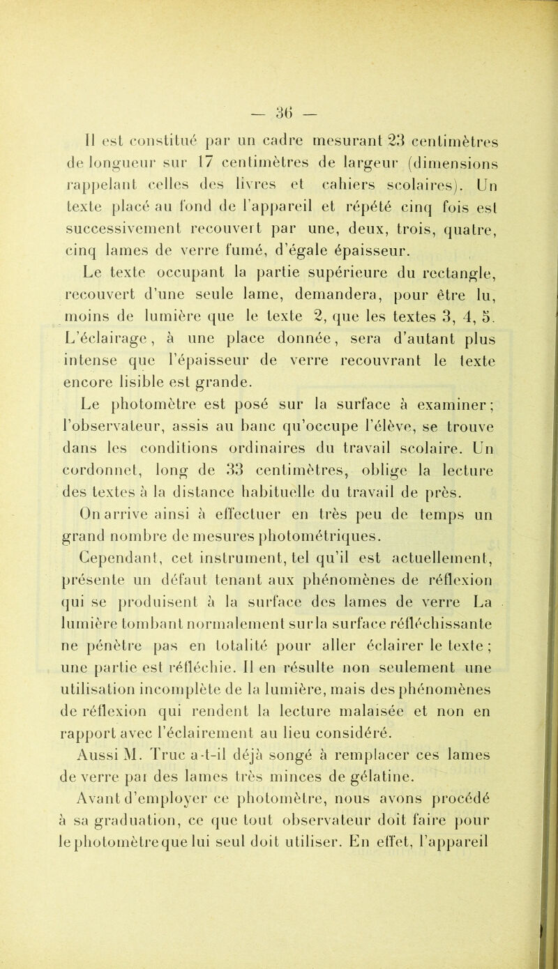 Il est constitué par un cadre mesurant 23 centimètres de longueur sur 17 centimètres de largeur (dimensions rappelant celles des livres et cahiers scolaires). Un texte placé au fond de l’appareil et répété cinq fois est successivement recouvert par une, deux, trois, quatre, cinq lames de verre fumé, d’égale épaisseur. Le texte occupant la partie supérieure du rectangle, recouvert d’une seule lame, demandera, pour être lu, moins de lumière que le texte 2, que les textes 3, 4, 5. L’éclairage, à une place donnée, sera d’autant plus intense que l’épaisseur de verre recouvrant le texte encore lisible est grande. Le photomètre est posé sur la surface à examiner; l’observateur, assis au banc qu’occupe l’élève, se trouve dans les conditions ordinaires du travail scolaire. Un cordonnet, long de 33 centimètres, oblige la lecture des textes à la distance habituelle du travail de près. On arrive ainsi à effectuer en très peu de temps un grand nombre de mesures photométriques. Cependant, cet instrument, tel qu’il est actuellement, présente un défaut tenant aux phénomènes de réflexion qui se produisent à la surface des lames de verre La lumière tombant normalement surla surface réfléchissante ne pénètre pas en totalité pour aller éclairer le texte ; une partie est réfléchie. Il en résulte non seulement une utilisation incomplète de la lumière, mais des phénomènes de réflexion qui rendent la lecture malaisée et non en rapport avec l’éclairement au lieu considéré. Aussi M. Truc a-t-il déjà songé à remplacer ces lames de verre par des lames très minces de gélatine. Avant d’employer ce photomètre, nous avons procédé à sa graduation, ce que tout observateur doit faire pour lephotomètrequelui seul doit utiliser. En effet, l’appareil