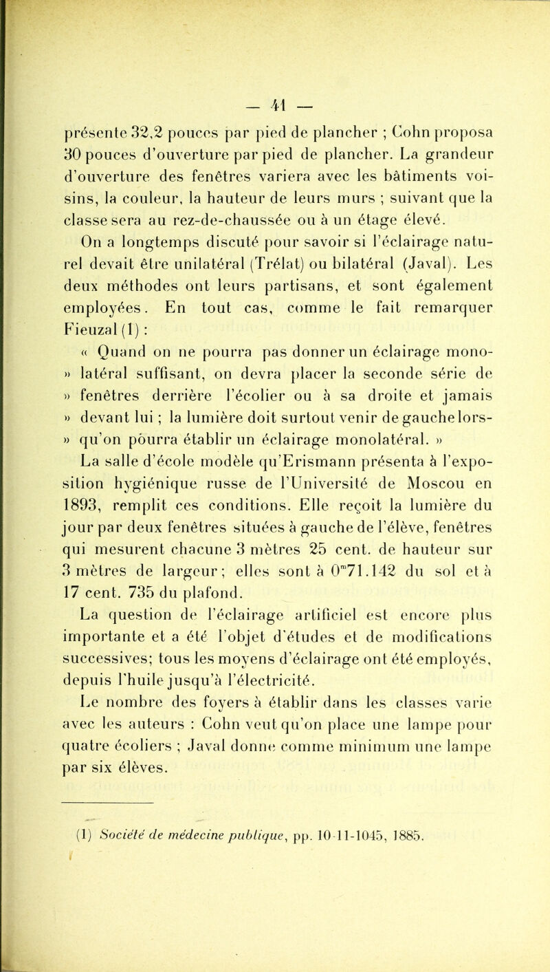 - il présente 32,2 pouces par pied de plancher ; Cohn proposa 30 pouces d’ouverture par pied de plancher. La grandeur d’ouverture des fenêtres variera avec les bâtiments voi- sins, la couleur, la hauteur de leurs murs ; suivant que la classe sera au rez-de-chaussée ou à un étage élevé. On a longtemps discuté pour savoir si l’éclairage natu- rel devait être unilatéral (Trélat) ou bilatéral (Javal). Les deux méthodes ont leurs partisans, et sont également employées. En tout cas, comme le fait remarquer Fieuzal (1) : (( Quand on ne pourra pas donner un éclairage mono- » latéral suffisant, on devra placer la seconde série de » fenêtres derrière l’écolier ou à sa droite et jamais » devant lui ; la lumière doit surtout venir de gauche lors- » qu’on pourra établir un éclairage monolatéral. » La salle d’école modèle qu’Erismann présenta â l’expo- sition hygiénique russe de l’Université de Moscou en 1893, remplit ces conditions. Elle reçoit la lumière du jour par deux fenêtres situées à gauche de l’élève, fenêtres qui mesurent chacune 3 mètres 25 cent, de hauteur sur 3 mètres de largeur; elles sont à O™?!. 142 du sol et à 17 cent. 735 du plafond. La question de l’éclairage artificiel est encore plus importante et a été l’objet d'études et de modifications successives; tous les moyens d’éclairage ont été employés, depuis l’huile jusqu’à l’électricité. Le nombre des foyers à établir dans les classes varie avec les auteurs : Cohn veut qu’on place une lampe pour quatre écoliers ; Javal donne comme minimum une lampe par six élèves.
