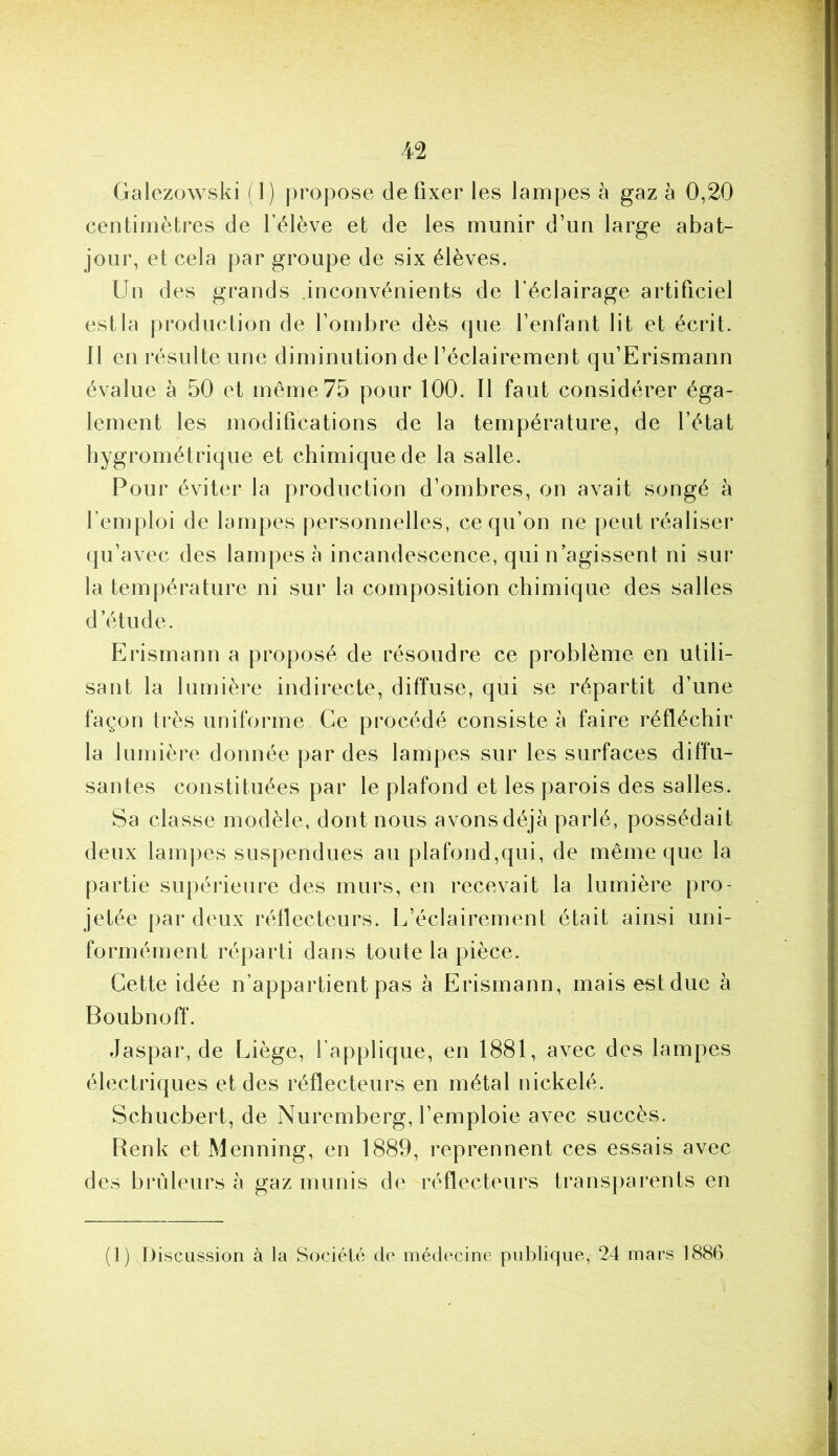 Galezowski (1) propose de fixer les lampes à gaz à 0,20 centimètres de l’élève et de les munir d’un large abat- jour, et cela par groupe de six élèves. Un des grands .inconvénients de l’éclairage artificiel est la production de fombre dès que l’enfant lit et écrit. Il en résulte une diminution de l’éclairement qu’Erismann évalue à 50 et même 75 pour 100. Il faut considérer éga- lement les modifications de la température, de l’état hygrométrique et chimique de la salle. Pour éviter la production d’ombres, on avait songé à l’emploi de lampes personnelles, ce qu’on ne peut réaliser qu’avec des lampes à incandescence, qui n’agissent ni sur la température ni sur la composition chimique des salles d’étude. Erisrnann a proposé de résoudre ce problème en utili- sant la lumière indirecte, diffuse, qui se répartit d’une façon très uniforme Ce procédé consiste à faire réfléchir la lumière donnée par des lampes sur les surfaces diffu- santes constituées par le plafond et les parois des salles. Sa classe modèle, dont nous avons déjà parlé, possédait deux lampes suspendues au plafond,qui, de même que la partie supérieure des murs, en recevait la lumière pro- jetée par deux réflecteurs. L’éclairement était ainsi uni- formément réparti dans toute la pièce. Cette idée n’appartient pas à Erisrnann, mais est due à Boubnoff. Jaspar, de Liège, l’applique, en 1881, avec des lampes électriques et des l’éflecteurs en métal nickelé. Schucbert, de Nuremberg, l’emploie avec succès. Renk et Menning, en 1889, repi'ennent ces essais avec des brûleurs à gaz munis de l’éflecteurs transj)arents en (1) Discussion à la Société de médecine publique, 24 mars 1886