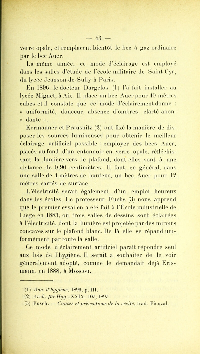 verre opale, et remplacent bientôt le bec à gaz ordinaire par le bec Auer. La même année, ce mode d’éclairage est employé dans les salles d’étude de l’école militaire de Saint-Gyr, du lycée Jeanson-de-Sully à Paris. En 1896, le docteur Dargelos (1) l’a fait installer au lycée Mignet, à Aix. Il place un bec Auer pour 40 mètres cubes et il constate que ce mode d’éclairement donne : (( uniformité, douceur, absence d’ombres, clarté abon- » dante ». Kermauner et Prausnitz (2) ont fixé la manière de dis- poser les sources lumineuses pour obtenir le meilleur éclairage artificiel possible : employer des becs Auer, placés au fond d’un entonnoir en verre opale, réfléchis- sant la lumière vers le plafond, dont elles sont à une distance de 0,90 centimètres. 11 faut, en général, dans une salle de 4 mètres de hauteur, un bec Auer pour 12 mètres carrés de surface. L’électricité serait également d’un emploi heureux dans les écoles. Le professeur Fuchs (3) nous apprend que le premier essai en a été fait à l’École industrielle de Liège en 1883, où trois salles de dessins sont éclairées à l’électricité, dont la lumière est projetée par des miroirs concaves sur le plafond blanc. De là elle se répand uni- formément par toute la salle. Ce mode d’éclairement artificiel paraît répondre seul aux lois de l’hygiène. Il serait à souhaiter de le voir généralement adopté, comme le demandait déjà Eris- mann, en 1888, à Moscou. (1) Ann. d'hygiène.^ 1896, p. III. (2) Arch. tïirHyg.,XX\X, 107,1897. (3) Fusch. — Causes et préventions de la cécité, trad. Fieiizal.