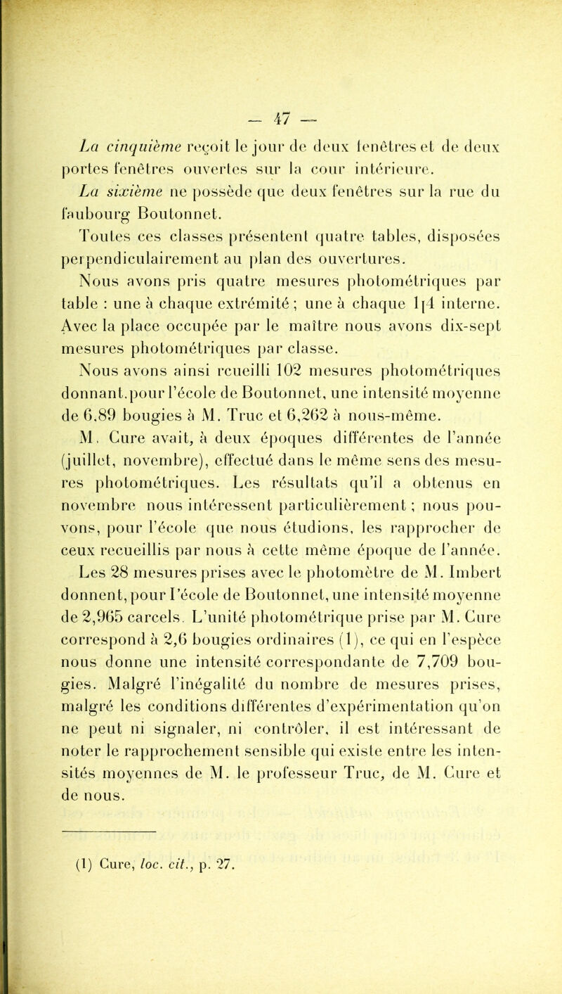 La cinquième reçoit le jour de deux lenêtreset de deux portes fenêtres ouvertes sur la cour intérieure. La sixième ne possède que deux fenêtres sur la rue du faubourg Boutonnet. Toutes ces classes présentent quatre tables, disposées perpendiculairement au ])lan des ouvertures. Nous avons pris quatre mesures photométriques par table : une à chaque extrémité; une à chaque 1|4 interne. Avec la place occupée par le maître nous avons dix-sept mesures photométriques par classe. Nous avons ainsi rcueilli 102 mesures photométriques donnant,pour l’école de Boutonnet, une intensité moyenne de 6,89 bougies à M. Truc et 6,262 à nous-même. M. Cure avait, à deux époques différentes de l’année (juillet, novembre), effectué dans le naême sens des mesu- res photométriques. Les résultats qu’il a obtenus en novembre nous intéressent particulièrement ; nous pou- vons, pour l’école que nous étudions, les rapprocher de ceux recueillis par nous à cette même époque de l’année. Les 28 mesures prises avec le photomètre de M. Imbert donnent, pour l’école de Boutonnet, une intensité moyenne de 2,965 carcels. L’unité photométrique prise par M. Cure correspond à 2,6 bougies ordinaires (1), ce qui en l’espèce nous donne une intensité correspondante de 7,709 bou- gies. Malgré l’inégalité du nombre de mesures prises, malgré les conditions différentes d’expérimentation qu’on ne peut ni signaler, ni contrôler, il est intéressant de noter le rapprochement sensible qui existe entre les inten- sités moyennes de M. le professeur Truc, de M. Cure et de nous. (1) Cure, loc. cit., p. 27.