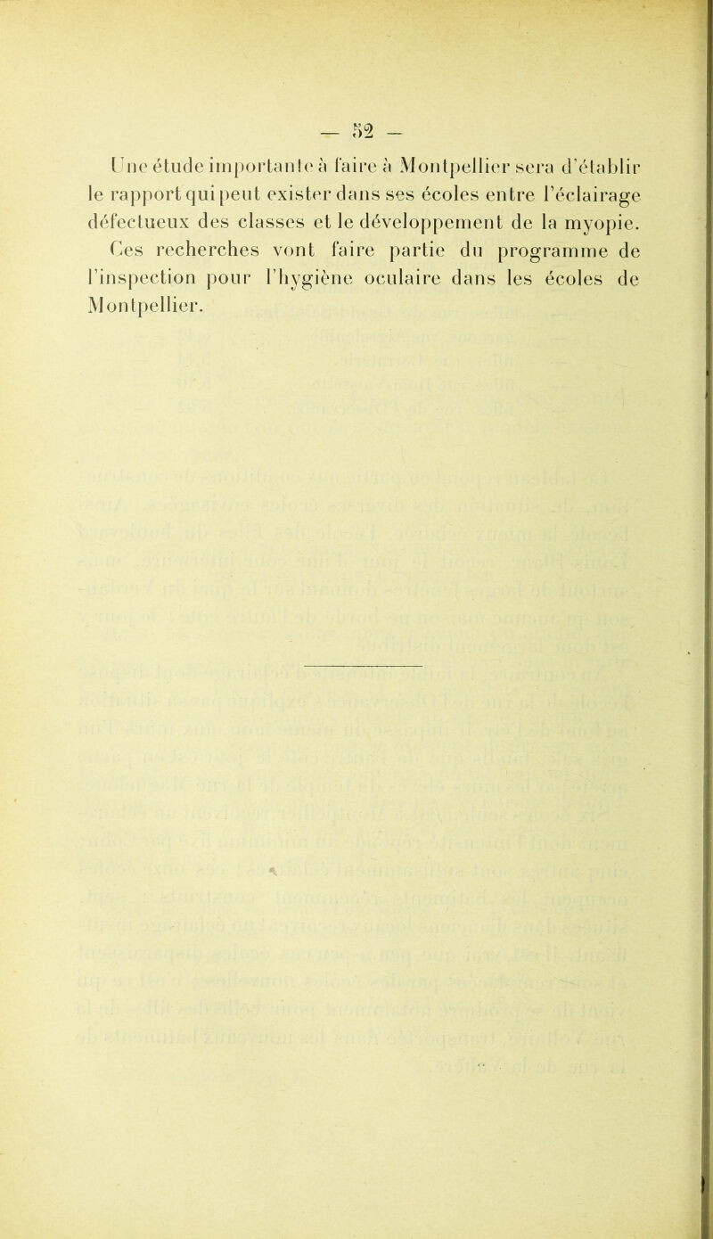 Une étude iinportarUe à faire a Montpellier sera d’établir le rapport qui peut exister dans ses écoles entre l’éclairage défectueux des classes et le développement de la myopie. Ces recherches vont faire partie du programme de l’inspection pour l’hygiène oculaire dans les écoles de Montpellier.