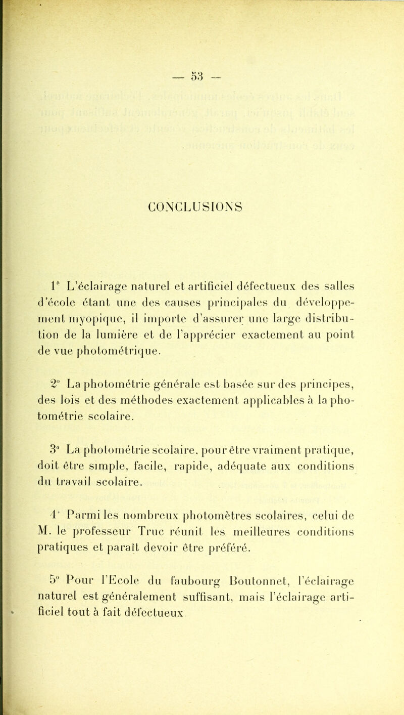 5e3 CONCLUSIONS V L’éclairage naturel et artificiel défectueux des salles d’école étant une des causes principales du développe- ment rnyopique, il importe d’assurer une large distribu- tion de la lumière et de l’apprécier exactement au point de vue photométrique. 2° La photométrie générale est basée sur des principes, des lois et des méthodes exactement applicables à la pho- tométrie scolaire. 3“ La photométrie scolaire, pour être vraiment pratique, doit être simple, facile, rapide, adéquate aux conditions du travail scolaire. 4’ Parmi les nombreux photomètres scolaires, celui de M. le professeur Truc réunit les meilleures conditions pratiques et paraît devoir être préféré. 5“ Pour l’Ecole du faubourg Boutonnet, l’éclairage naturel est généralement suffisant, mais l’éclairage arti- ficiel tout à fait défectueux.