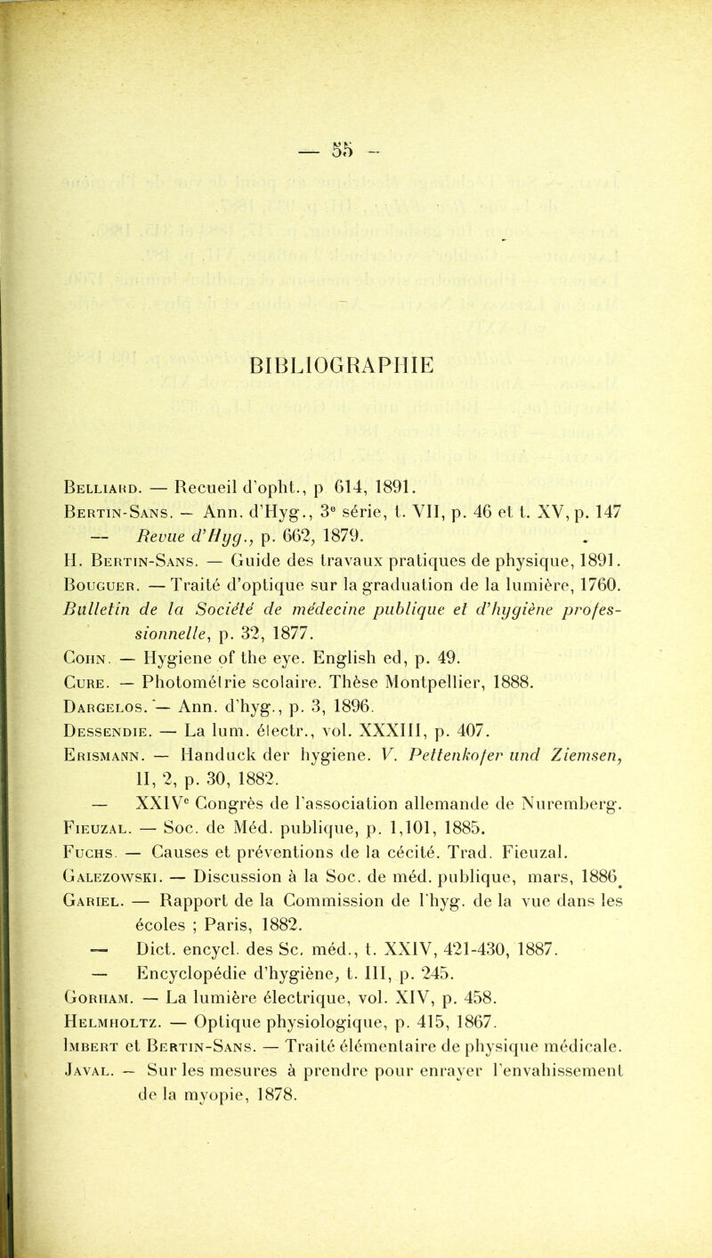 BIBLIOGRAPHIE Belliakd. — Recueil d’opht., p 614, 1891. Bertin-Sans. — Ann. d’Hyg., 3” série, t. VII, p. 46 et l. XV, p. 147 — Revue d’Hyg., p. 662, 1879. H. Bertin-Sans. — Guide des travaux pratiques de physique, 1891. Bouguer. —Traité d’optique sur la graduation de la lumière, 1760. Bulletin de la Société de médecine publique et d’hygiène profes- sionnelle^ p. 32, 1877. CoHN. — Hygiene of the eye. English ed, p. 49. Cure. — Photomélrie scolaire. Thèse Montpellier, 1888. Dargelos. — Ann. d’hyg., p. 3, 1896. Dessendie. — La lum. électr., vol. XXXIll, p. 407. Erismann. — Handuck der hygiene. V. Pettenkofer und Ziemsen, II, 2, p. 30, 1882. — XXICongrès de l’association allemande de Nuremberg. Fieuzâl. — Soc. de Méd. publique, p. 1,101, 1885. Fuchs. — Causes et préventions de la cécité. Trad. Fieuzal. Calezowski. — Discussion à la Soc. de méd. publique, mars, 1886^ Gariel. — Rapport de la Commission de l'hyg. de la vue dans les écoles ; Paris, 1882. Dict. encycl. des Sc, méd., t. XXIV, 421-430, 1887. — Encyclopédie d’hygiène, t. 111, p. 245. CoRUAM. — La lumière électrique, vol. XIV, p. 458. Helmholtz. — Optique physiologique, p. 415, 1867. Imbert et Bertin-Sans. — Traité élémentaire de physique médicale. Javal. ~ Sur les mesures à prendre pour enrayer l’envahissement de la myopie, 1878. ■-J