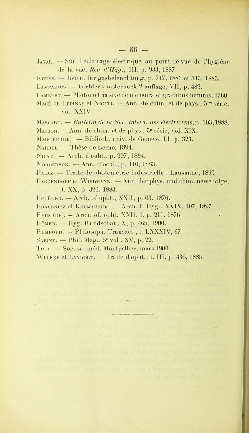 S(j JavaL. — Sur Téclairage électrique au point de vue de Phygiène de la vue. Rev. d’Hyg., III, p. 933, 1887. Kruss. — Journ. für gasbelenchtung, p. 717, 1883 et 345, 1885. Lampadius. — Gœhler’s woterbuck 2 auflage, VII, p. 482. Lambert. — Photometria sive de mensura et gradibus luminis, 1760. Mage de Lépinay et Nigati. — Ann de chim. et de phys., 5® série, vol. XXIV. Masgart. — Bulletin de la Soc. inlern. des électriciens103,1888. Masson. — Ann. de chim. et de phys., 5® série, vol. XIX. Maistre (de). — Biblioth. univ. de Genève, LI, p. 323. Narbel. — Thèse de Berne, 1894. NiGATf. — Arch. d’opht., p. 297, 1894. Nordenson. -- Ann. d’ocul., p. 110, 1883. • Palaz. — Traité de photométrie industrielle ; Lausanne, 1892. Paggendorf et Wiedmann. — Ann. der phys. und chim. newe folge, t. XX, p. 326, 1883. Pflüger. —Arch. of opht., XXII, p. 63, 1876. Prausnitz et Kermauner. — Arch. f. Hyg., XXIX, 107, 1897. Beus (de). — Arch. of. opht. XXII, I, p. 211, 1876. Bômer. — Hyg. Bundschau, X, p. 465, 1900. Bumford. — Philosoph. Transact., 1. LXXXIV, 67 Sabine. — Phil. Mag., 5® vol , XV, p. 22. Truc. — Soc. sc. méd. Montpellier, mars 1900. Wecker et Landolt. - Traité d’opht., t. III, p. 436, 1885.