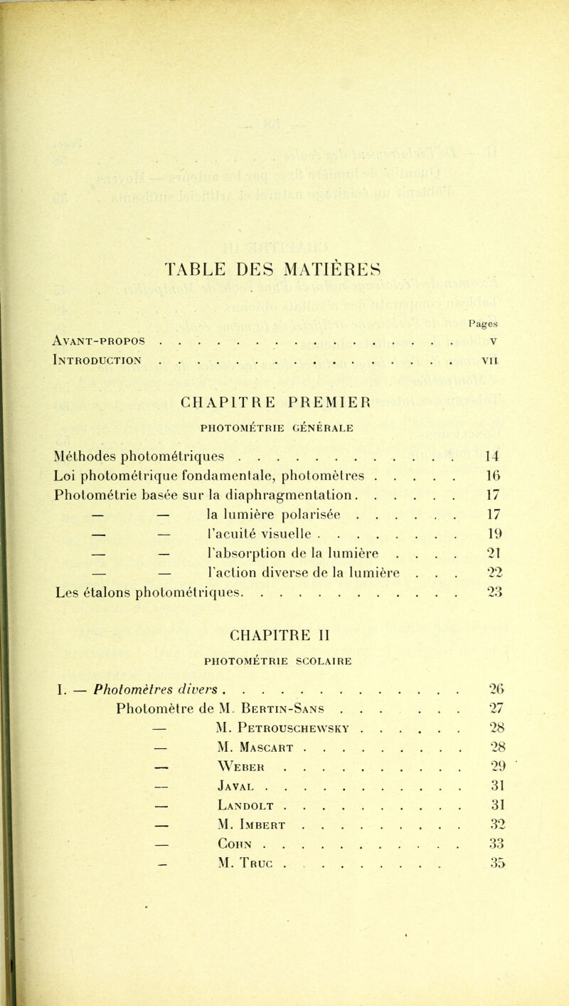 Pages Avant-propos v Introduction vu CHAPITRE PREMIER PHOTOMÉTRIE GENERALE Méthodes photométriques 14 Loi photométrique fondamentale, photomètres 16 Photométrie basée sur la diaphragmentation 17 — — la lumière polarisée 17 — — l’acuité visuelle 19 — — l’absorption de la lumière .... 21 — — l’action diverse de la lumière ... 22 Les étalons photométriques 23 CHAPITRE H PHOTOMÉTRIE SCOLAIRE I. — Photomètres divers 26 Photomètre de M. Bertin-Sans ...... 27 — M. Petrouschewsky 28 — M. Mascart 28 — Weber 29 Javal 31 — Landolt 31 — M. Imbert 32 — Corn 33 — M. Truc 35