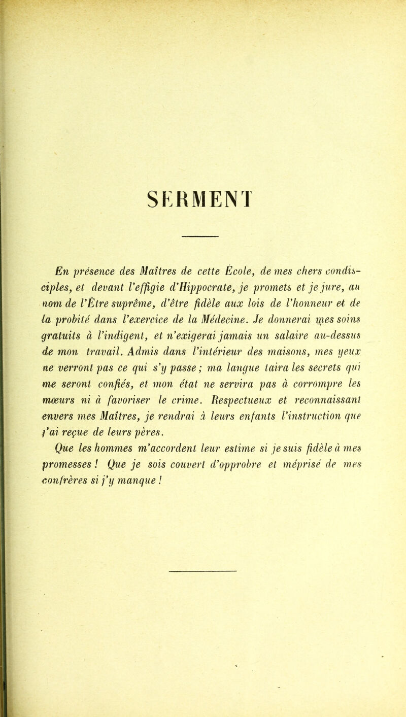 SKRMENl En 'présence des Maîtres de cette École, de mes chers condis- ciples, et devant Veffigie d*Hippocrate, je promets et je jure, au nom de VÈtre suprême, d'être fidèle aux lois de l'honneur et de la probité dans l'exercice de la Médecine. Je donnerai nies soins gratuits à l'indigent, et n'exigerai jamais un salaire au-dessus de mon travail. Admis dans l'intérieur des maisons, mes ijeux ne verront pas ce qui s'y passe; ma langue taira les secrets qin me seront confiés, et mon état ne servira pas à corrompre les mœurs ni à favoriser le crime. Respectueux et reconnaissant envers mes Maîtres, je rendrai à leurs enfants l'instruction que t'ai reçue de leurs pères. Que les hommes m'accordent leur estime si je suis fidèle à mes promesses ! Que je sois couvert d'opprobre et méprisé de mes confrères si j'y manque !